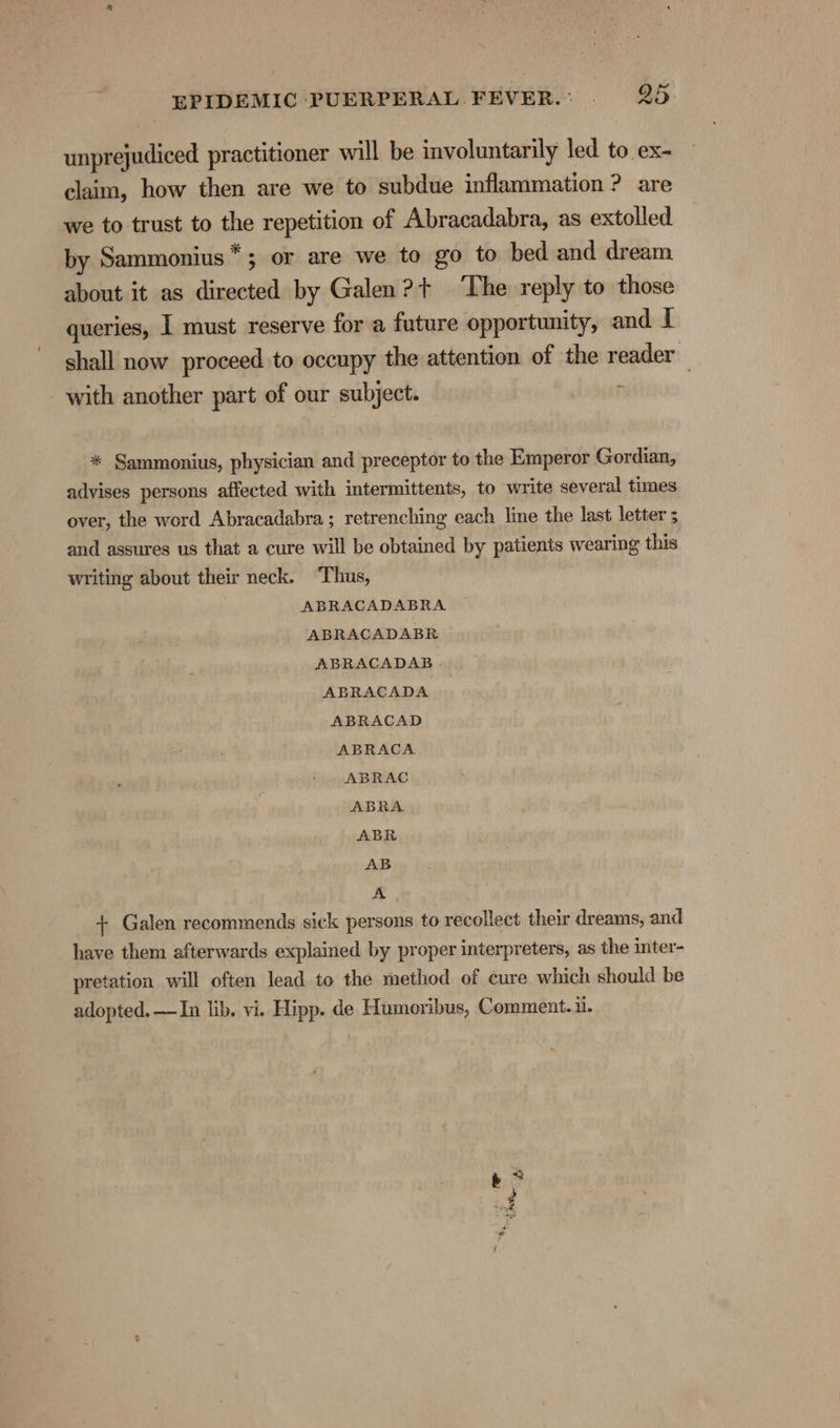 unprejudiced practitioner will be involuntarily led to ex- claim, how then are we to subdue inflammation ? are we to trust to the repetition of Abracadabra, as extolled by Sammonius*; or are we to go to bed and dream about it as directed by Galen? + ‘The reply to those queries, I must reserve for a future opportunity, and I shall now proceed to occupy the attention of the reader with another part of our subject. r * Sammonius, physician and preceptor to the Emperor Gordian, advises persons affected with intermittents, to write several times over, the word Abracadabra ; retrenching each line the last letter ; and assures us that a cure will be obtained by patients wearing this writing about their neck. Thus, | ABRACADABRA ABRACADABR ABRACADAB . ABRACADA ABRACAD ABRACA ABRAC ABRA ABR AB A + Galen recommends sick persons to recollect their dreams, and have them afterwards explained by proper interpreters, as the inter- pretation will often lead to the method of cure which should be adopted. —In lib. vi. Hipp. de Humeribus, Comment... ce ae re