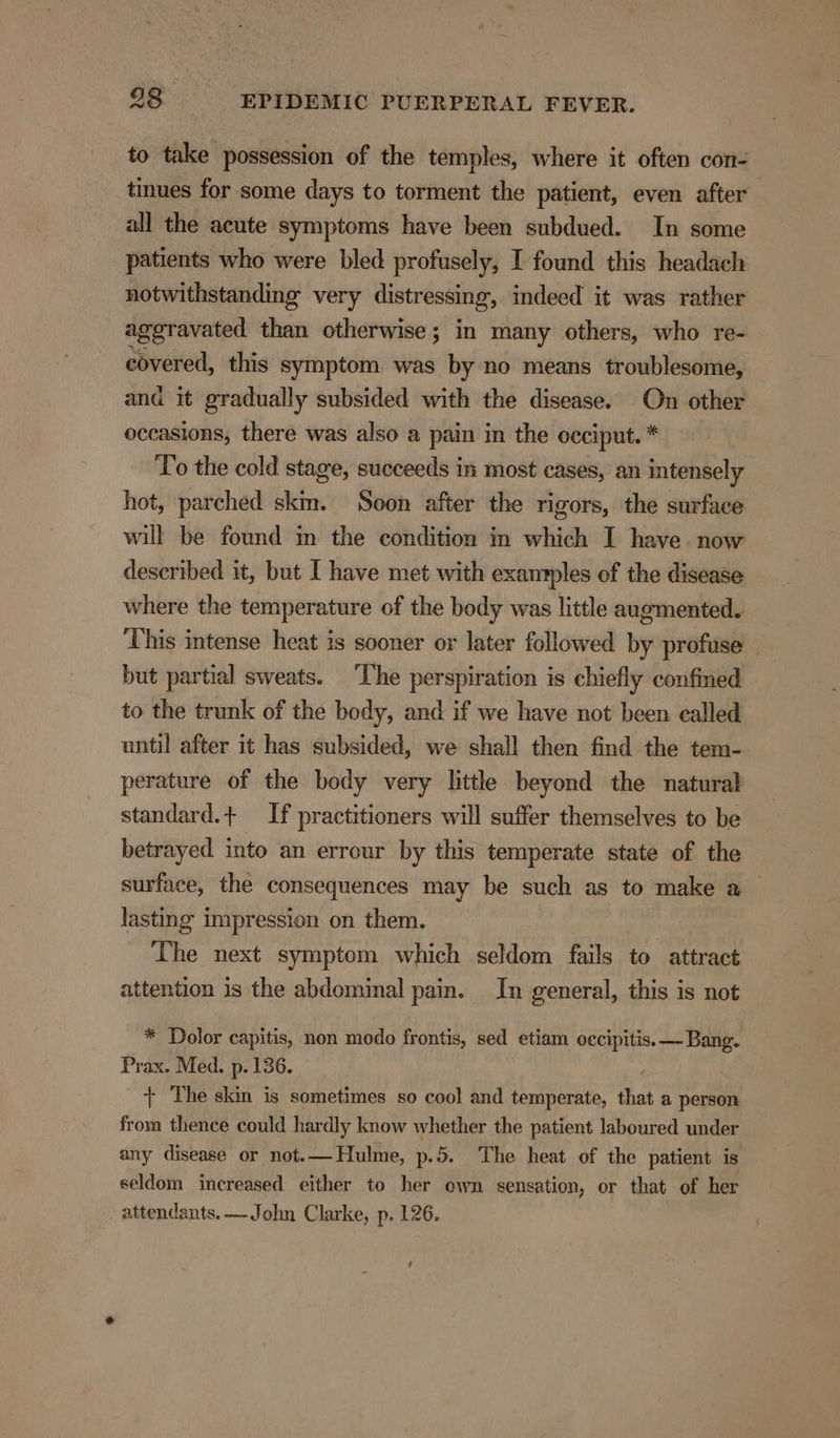 to take possession of the temples, where it often con- tinues for some days to torment the patient, even after all the acute symptoms have been subdued. In some patients who were bled profusely, I found this headach notwithstanding very distressing, indeed it was rather aggravated than otherwise; in many others, who re- covered, this symptom was by no means troublesome, and it gradually subsided with the disease. On other occasions, there was also a pain in the occiput. * To the cold stage, succeeds in most cases, an intensely hot, parched skm. Soon after the rigors, the surface will be found m the condition in which I have now described it, but I have met with examples of the disease where the temperature of the body was little augmented. ‘This intense heat is sooner or later followed by profuse but partial sweats. ‘The perspiration is chiefly confined to the trunk of the body, and if we have not been called until after it has subsided, we shall then find the tem- perature of the body very little beyond the natural standard.+ If practitioners will suffer themselves to be betrayed into an errour by this temperate state of the surface, the consequences may be such as to make a lasting impression on them, The next symptom which seldom fails to attract attention is the abdominal pain. In general, this is not * Dolor capitis, non modo frontis, sed etiam occipitis. Bang. Prax. Med. p. 136. + The skin is sometimes so cool and temperate, that a person from thence could hardly know whether the patient laboured under any disease or not.— Hulme, p.5. The heat of the patient is seldom increased either to her own sensation, or that of her attendants. —John Clarke, p. 126. 3