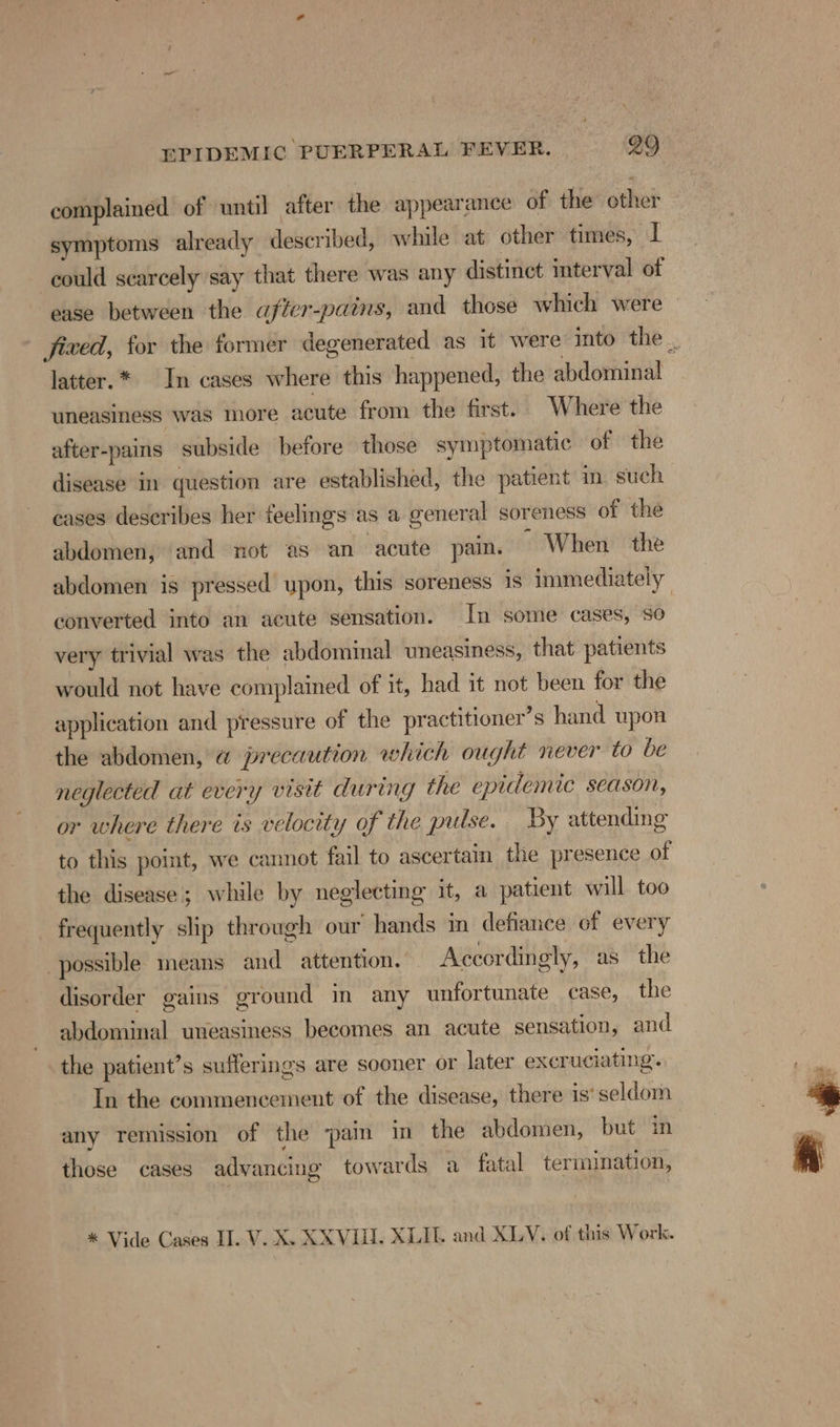 complained of until after the appearance of the other symptoms already described, while at other times, I could scarcely say that there was any distinct interval of ease between the afier-pains, and those which were — fixed, for the former degenerated as it were into the _ latter.* In cases where this happened, the abdominal uneasiness was more acute from the first. Where the after-pains subside before those symptomatic of the disease in question are established, the patient in. such cases describes her feelings as a general soreness of the abdomen, and not as an acute pain. ~ When the abdomen is pressed upon, this soreness is immediately converted into an acute sensation. In some cases, so very trivial was the abdominal uneasiness, that patients would not have complained of it, had it not been for the application and pressure of the practitioner’s hand upon the abdomen, a precaution which ought never to be neglected at every visit during the epidemic season, or where there is velocity of the pulse. By attending to this point, we cannot fail to ascertain the presence of the disease; while by neglecting it, a patient will too frequently ship through our hands in defiance of every possible means and attention. Accordingly, as the disorder gains ground in any unfortunate case, the abdominal uneasiness becomes an acute sensation, and the patient’s sufferings are sooner or later excruciating. In the commencement of the disease, there is‘seldom any remission of the ‘pain in the abdomen, but in those cases advancing towards a_ fatal termination, * Vide Cases II. V. X. XXVIII. XLITL. and XLV. of this Work.