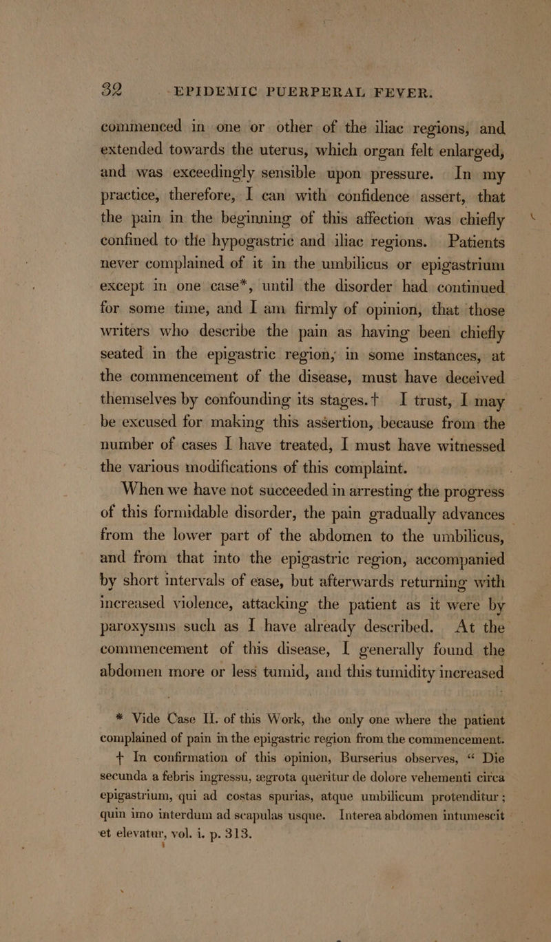 commenced in one or other of the iliac regions, and extended towards the uterus, which organ felt enlarged, and was exceedingly sensible upon pressure. In my practice, therefore, I can with confidence assert, that the pain in the beginning of this affection was chiefly confined to the hypogastric and iliac regions. Patients never complained of it in the umbilicus or epigastrium except m one case*, until the disorder had continued for some time, and I am firmly of opinion, that those writers who describe the pain as having been chiefly seated in the epigastric region, in some instances, at the commencement of the disease, must have deceived themselves by confounding its stages.t I trust, I may be excused for making this assertion, because from the number of cases I have treated, I must have witnessed the various modifications of this complaint. When we have not succeeded in arresting the progress of this formidable disorder, the pain gradually advances — from the lower part of the abdomen to the umbilicus, and from that into the epigastric region, accompanied by short intervals of ease, but afterwards returning with increased violence, attacking the patient as it were by paroxysms such as I have already described. At the commencement of this disease, | generally found the abdomen more or less tumid, and this tumidity increased * Vide Case IL. of this Work, the only one where the patient complained of pain in the epigastric region from the commencement. + In confirmation of this opinion, Burserius observes, “ Die secunda a febris ingressu, eegrota queritur de dolore vehementi circa epigastrium, qui ad costas spurias, atque umbilicum protenditur ; quin imo interdum ad seapulas usque. Interea abdomen intumescit ° ‘et elevatur, vol. i. p. 313.