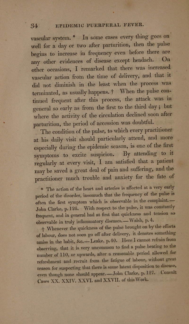vascular systern. * In some cases every thing goes on well for a day or two after parturition, then the pulse begins to merease in frequency even before there are any other evidences of disease except headach. On other occasions, I remarked that there was increased. vascular action from the time of delivery, and that it did not diminish in the least when the process was terminated, as usually happens. + When the pulse con- tinued frequent after this process, the attack was in general so early as from the first to the third day ; but where the activity of the circulation declined soon after parturition, the period of accession was doubtful. The condition of the pulse, to which every practitioner at his daily visit should particularly attend, and more especially during the epidemic season, is one of the first symptoms to excite suspicion. By attending to it regularly at every visit, I am satisfied that a patient may be saved a great deal of pain and suffering, and the practitioner much trouble and anxiety for the fate of * The action of the heart and arteries is affected at a very early period of the disorder, insomuch that the frequency of the pulse is often the first symptom which is observable m the complaint. — _ John Clarke, p.126. With respect to the pulse, it was constantly frequent, and in general had at first that quickness and tension so observable in truly inflammatory diseases. — Walsh, p. 4. + Whenever the quickness of the pulse brought on by the efforts of labour, does not soon go off after delivery, it denotes something amiss in the habit, &amp;e.— Leake, p.40. Here I cannot refrain from observing, that it is very uncommon to find a pulse beating to the number of 110, or upwards, after a reasonable period allowed for refreshment and recruit from the fatigue of labour, without great reason for suspecting that there is some latent disposition te disease, even though none should appear.— J ohn Clarke, p.127. Consult Cases XX. XXIV. XXVI. and XXVU. of this Work.