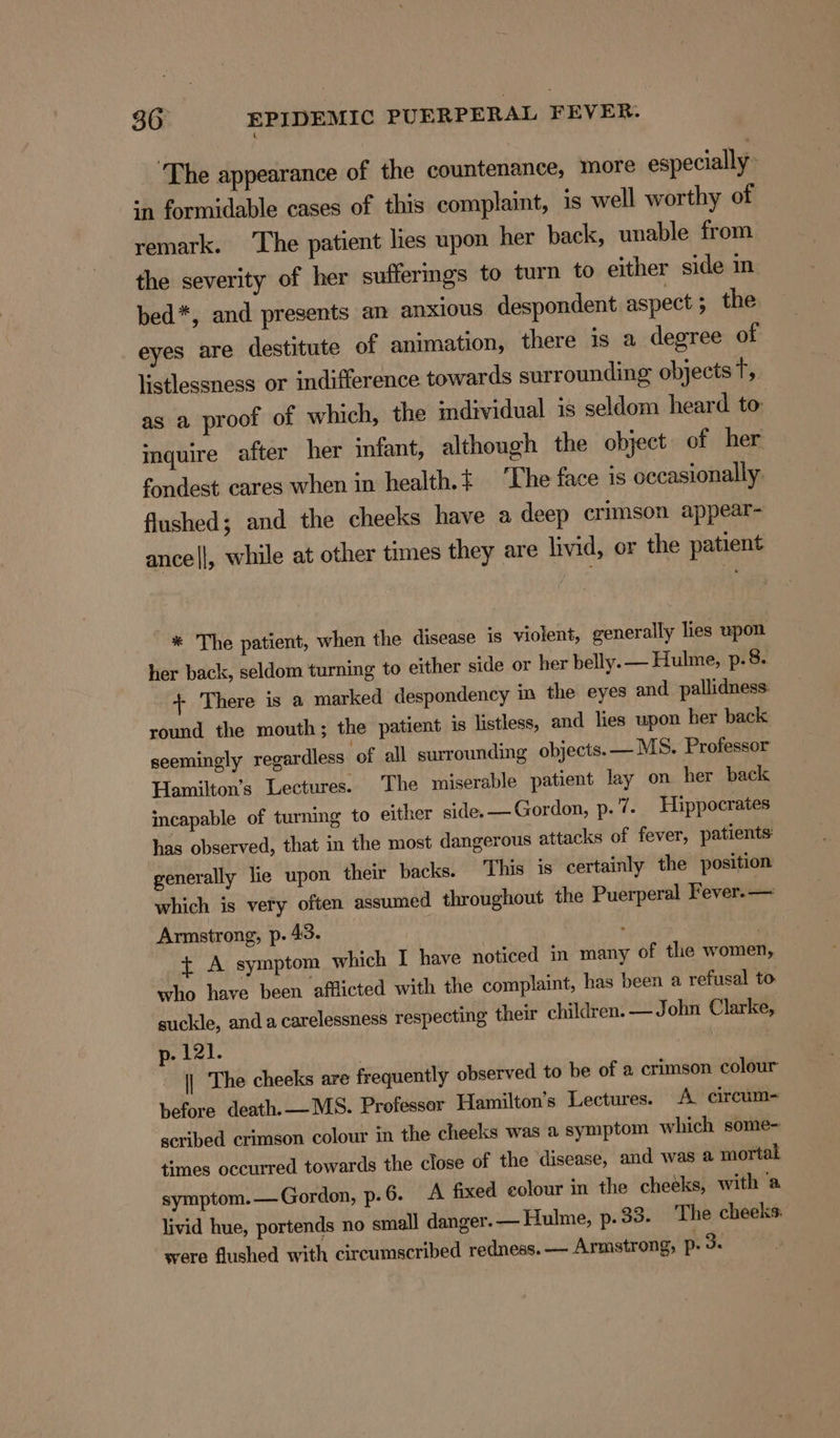 ‘The appearance of the countenance, more especially: in formidable cases of this complaint, is well worthy of remark. The patient lies upon her back, unable from the severity of her sufferings to turn to either side in bed*, and presents an anxious despondent aspect 5 the eyes are destitute of animation, there is a degree of listlessness or indifference towards surrounding objects Tt, as a proof of which, the individual 1s seldom heard to: inquire after her infant, although the object of her fondest cares when in health.{ ‘The face is occasionally. flushed; and the cheeks have a deep crimson appear- ance||, while at other times they are livid, or the patient * The patient, when the disease is violent, generally lies upon her back, seldom turning to either side or her belly. — Hulme, p. 8. + There is a marked despondency in the eyes and_pallidness: round the mouth; the patient is listless, and lies upon her back seemingly regardless ‘of all surrounding objects. — MS. Professor Hamilton’s Lectures. The miserable patient lay on her back incapable of turning to either side. —Gordon, p.7. Hippocrates has observed, that in the most dangerous attacks of fever, patients: generally lie upon their backs. This is certainly the position which is very often assumed throughout the Puerperal Fever. — Armstrong, p. 43. 4 t A symptom which I have noticed in many of the women, who have been afflicted with the complaint, has been a refusal to suckle, anda carelessness respecting their children. —John Clarke, p- 121. | The cheeks are frequently observed to be of a crimson colour before death.— MS. Professor Hamilton's Lectures. A circum- scribed crimson colour in the cheeks was a symptom which some- times occurred towards the close of the disease, and was a mortal symptom. — Gordon, p. 6. A fixed colour in the cheeks, with ‘a livid hue, portends no small danger. — Hulme, p. 33. The cheeks: were flushed with circumscribed redness. — Armstrong, p- om