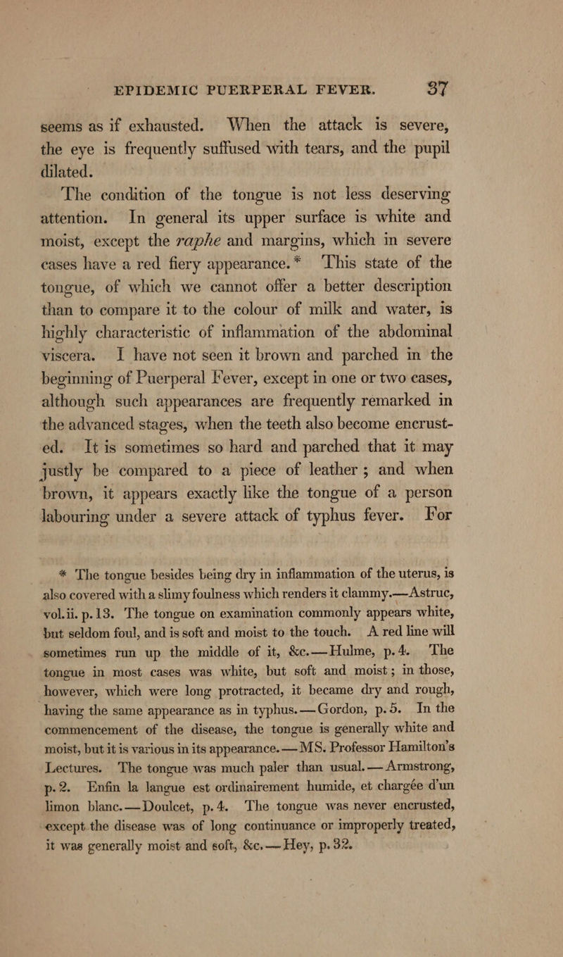 seems as if exhausted. When the attack is severe, the eye is frequently suffused with tears, and the pupil dilated. The condition of the tongue is not less deserving attention. In general its upper surface is white and moist, except the raphe and margins, which in severe cases have a red fiery appearance.* ‘This state of the tongue, of which we cannot offer a better description than to compare it to the colour of milk and water, is highly characteristic of inflammation of the abdominal viscera. I have not seen it brown and parched in the beginning of Puerperal lever, except in one or two cases, although such appearances are frequently remarked in the advanced stages, when the teeth also become encrust- ed. It is sometimes so hard and parched that it may justly be compared to a piece of leather ; and when brown, it appears exactly like the tongue of a person labouring under a severe attack of typhus fever. For * The tongue besides being dry in inflammation of the uterus, is also covered with a slimy foulness which renders it clammy.—Astruc, vol.ii. p.13. The tongue on examination commonly appears white, but seldom foul, and is soft and moist to the touch. A red line will sometimes run up the middle of it, &amp;e.—Hulme, p.4. The tongue in most cases was white, but soft and moist; in those, however, which were long protracted, it became dry and rough, having the same appearance as in typhus. —Gordon, p.5. In the commencement of the disease, the tongue is generally white and moist, but it is various in its appearance. — MS. Professor Hamilton’s Lectures. The tongue was much paler than usual.— Armstrong, p-2. Enfin la langue est ordinairement humide, et chargée d'un limon blanc. —Doulcet, p.4. The tongue was never encrusted, -except.the disease was of long continuance or improperly treated, it was generally moist and soft, &amp;c.— Hey, p. 32.