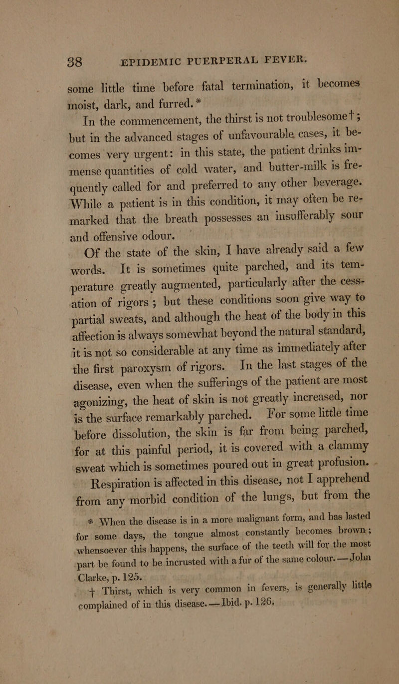 some little time before fatal termination, it becomes moist, dark, and furred. * In the commencement, the thirst is not troublesome Tt 5 but in the advanced stages of unfavourable cases, it be- comes very urgent: in this state, the patient drinks im- mense quantities of cold water, and butter-milk is fre- quently called for and preferred to any other beverage. While a patient is im this condition, it may often be re- marked that the breath possesses an insufferably sour and offensive odour. | Of the state of the skin, I have already said a few words. It is sometimes quite parched, and its tem- perature greatly augmented, particularly after the cess- ation of rigors ; but these conditions soon give way to partial sweats, and although the heat of the body in this affection is always somewhat beyond the natural standard, it is not so considerable at any time as immediately after the first paroxysm of rigors. In the last stages of the disease, even when the sufferings of the patient are most agonizing, the heat of skin is not greatly increased, nor is the surface remarkably parched. For some little time before dissolution, the skin is far from bemg parched, for at this. painful period, it is covered with a clammy sweat which is sometimes poured out in great profusion. Respiration is affected in this disease, not I apprehend from any morbid condition of the lungs, but from the % When the disease is in a more malignant form, and has lasted for some days, the tongue almost constantly becomes brown ; whensoever this happens, the surface of the teeth will for the most part be found to be incrusted with a fur of the same colour. —John Clarke, p. 125. + Thirst, which is very common in fevers, is generally little complained of in this disease. — Ibid. p. 126, ;
