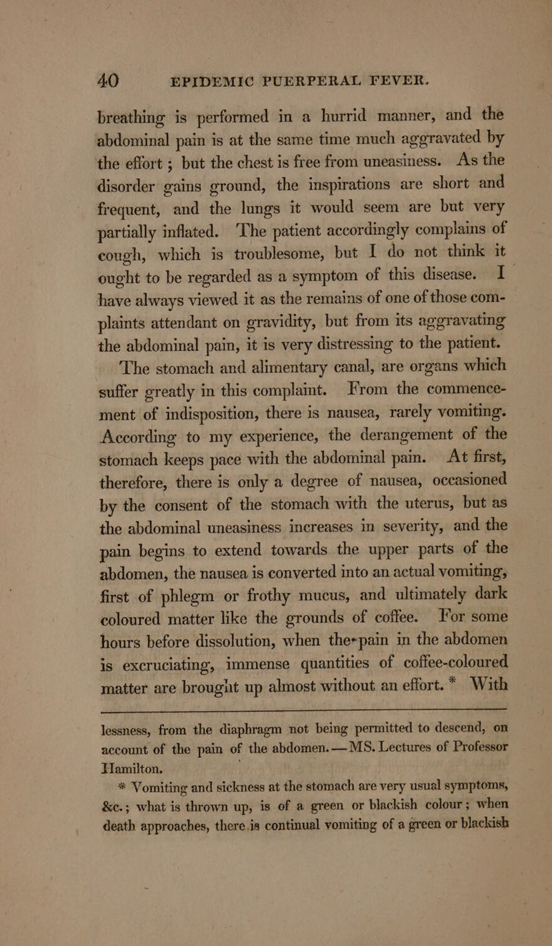 breathing is performed in a hurrid manner, and the abdominal pain is at the same time much aggravated by the effort ; but the chest is free from uneasiness. As the disorder gains ground, the inspirations are short and frequent, and the lungs it would seem are but very partially inflated. ‘The patient accordingly complains of cough, which is troublesome, but I do not think it ought to be regarded as a symptom of this disease. I have always viewed it as the remains of one of those com- plaints attendant on gravidity, but from its ageravating the abdominal pain, it is very distressing to the patient. The stomach and alimentary canal, are organs which suffer greatly in this complait. From the commence- ment of indisposition, there is nausea, rarely vomiting. According to my experience, the derangement of the stomach keeps pace with the abdominal pain. At first, therefore, there is only a degree of nausea, occasioned by the consent of the stomach with the uterus, but as the abdominal uneasiness increases in severity, and the pain begins to extend towards the upper parts of the abdomen, the nausea is converted into an actual vomiting, first of phlegm or frothy mucus, and ultimately dark coloured matter like the grounds of coffee. or some hours before dissolution, when the«pain in the abdomen is excruciating, immense quantities of coflee- coloured matter are brougit up almost without an effort. * With lessness, from the diaphragm not being permitted to descend, on account of the pain of the abdomen.— MS. Lectures of Professor Hamilton. * Vomiting and sickness at the stomach are very usual symptoms, &amp;c.; what is thrown up, is of a green or blackish colour; when death approaches, there.is continual vomiting of a green or blackish