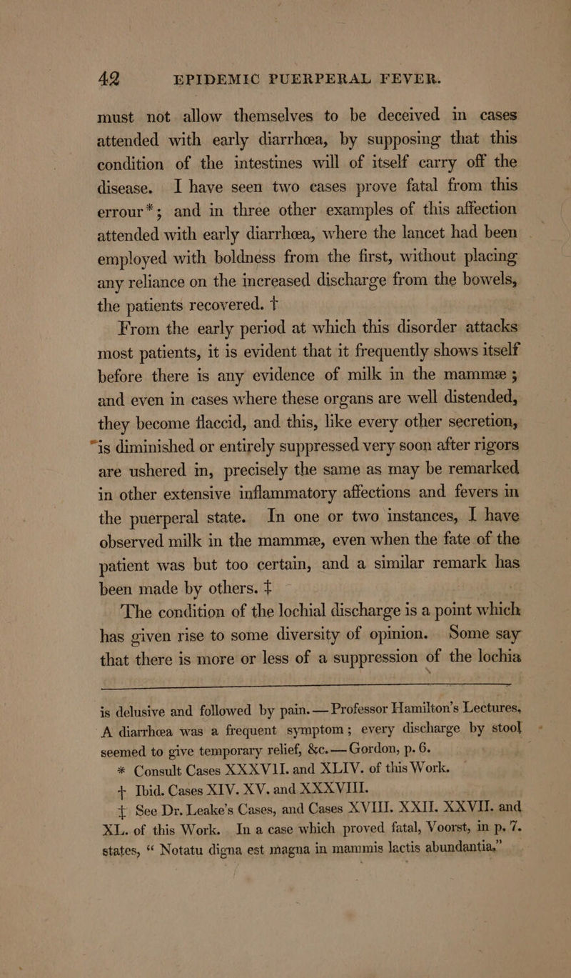 must not allow themselves to be deceived in cases attended with early diarrhea, by supposing that this condition of the intestines will of itself carry off the disease. I have seen two cases prove fatal from this errour*; and in three other examples of this affection attended with early diarrheea, where the lancet had been employed with boldness from the first, without placing any reliance on the increased discharge from the bowels, the patients recovered. t From the early period at which this disorder attacks most patients, it is evident that it frequently shows itself before there is any evidence of milk in the mamme ; and even in cases where these organs are well distended, they become flaccid, and this, like every other secretion, “is diminished or entirely suppressed very soon after rigors are ushered in, precisely the same as may be remarked in other extensive inflammatory affections and fevers m the puerperal state. In one or two instances, I have observed milk in the mammze, even when the fate of the patient was but too certain, and a similar remark has been made by others. ¢ The condition of the lochial discharge is a point oe has given rise to some diversity of opinion. Some say that there is more or less of a suppression of the lochia is delusive and followed by pain. — Professor Hamilton’s Lectures, A diarrhea was a frequent symptom; every discharge by stool seemed to give temporary relief, &amp;c.— Gordon, p. 6. f * Consult Cases XXXVII. and XLIV. of this Work. + Ibid. Cases XIV. XV. and XXXVIU. + See Dr. Leake’s Cases, and Cases XVII. XXII. XXXVI. and. XL. of this Work. . In a case which proved fatal, Voorst, in p, 7. states, “ Notatu digna est magna in mammis lactis abundantia,’