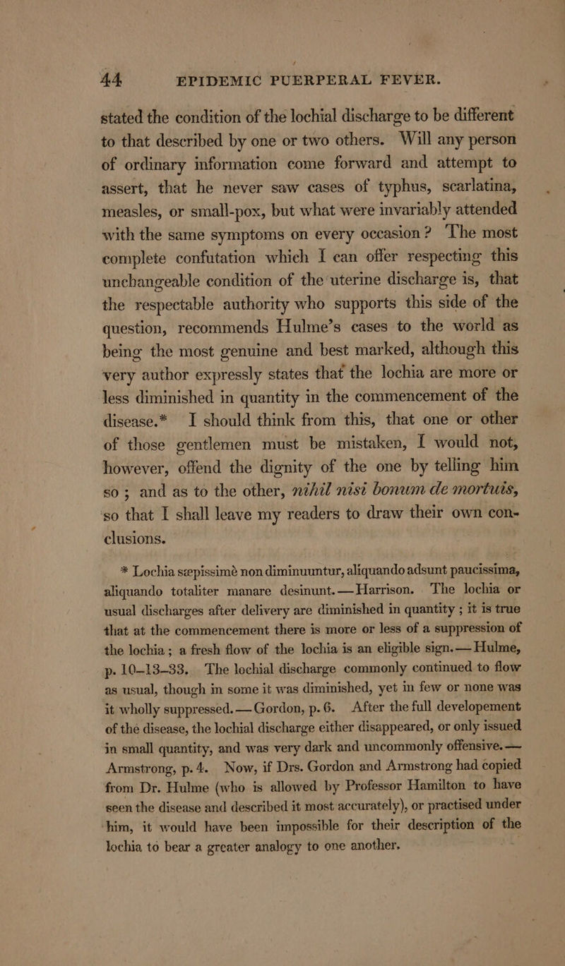 f 44, EPIDEMIC PUERPERAL FEVER. stated the condition of the lochial discharge to be different to that described by one or two others. Will any person of ordinary information come forward and attempt to assert, that he never saw cases of typhus, scarlatina, measles, or small-pox, but what were invariably attended with the same symptoms on every occasion ? ‘The most complete confutation which I can offer respecting this unchangeable condition of the uterine discharge is, that the respectable authority who supports this side of the question, recommends Hulme’s cases to the world as being the most genuine and best marked, although this very author expressly states that the lochia are more or less diminished in quantity in the commencement of the disease.* I should think from this, that one or other of those gentlemen must be mistaken, [ would not, however, offend the dignity of the one by telling him so; and as to the other, nihil nist bonum de mortuts, so that I shall leave my readers to draw their own con- clusions. * Lochia sepissimé non diminuuntur, aliquando adsunt paucissima, aliquando totaliter manare desinunt.— Harrison. The lochia or usual discharges after delivery are diminished in quantity ; it is true that at the commencement there is more or less of a suppression of the lochia ; a fresh flow of the lochia is an eligible sign.— Hulme, p. 10-13-33. The lochial discharge commonly continued to flow as usual, though in some it was diminished, yet in few or none was it wholly suppressed. —Gordon, p.6. After the full developement of the disease, the lochial discharge either disappeared, or only issued in small quantity, and was very dark and uncommonly offensive. — Armstrong, p.4. Now, if Drs. Gordon and Armstrong had copied from Dr. Hulme (who is allowed by Professor Hamilton to have seen the disease and described it most accurately), or practised under him, it would have been impossible for their description of the