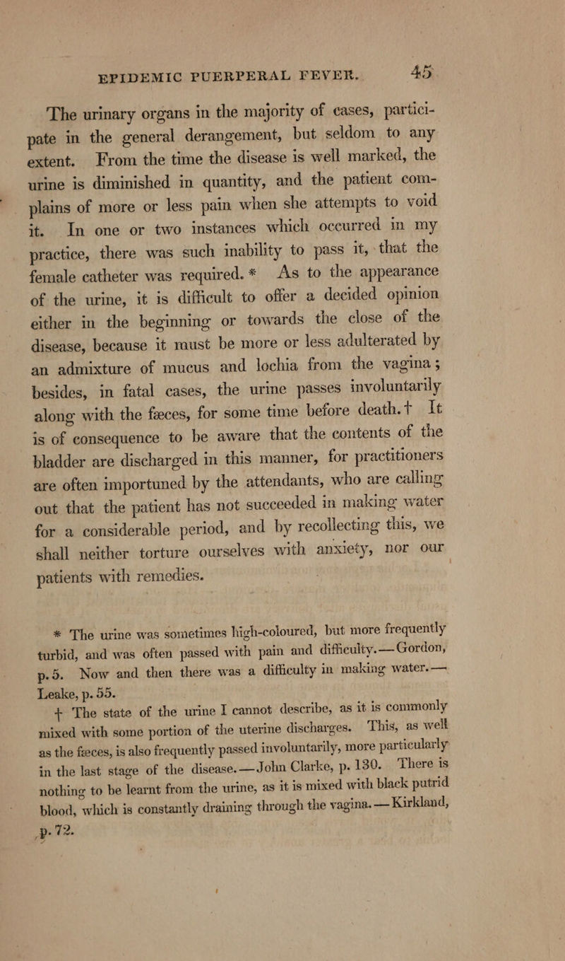 The urinary organs in the majority of cases, partici- pate in the general derangement, but seldom to any extent. From the time the disease is well marked, the urine is diminished in quantity, and the patient com- plains of more or less pain when she attempts to void it. In one or two instances which occurred im my practice, there was such inability to pass it, that the female catheter was required.* As to the appearance of the urine, it is difficult to offer a decided opinion either in the beginning or towards the close of the disease, because it raust be more or less adulterated by an admixture of mucus and lochia from the vagina 3 besides, in fatal cases, the urine passes involuntarily along with the feces, for some time before death.t It is of consequence to be aware that the contents of the bladder are discharged in this manner, for practitioners are often importuned by the attendants, who are calling out that the patient has not succeeded in making water for a considerable period, and by recollecting this, we shall neither torture ourselves with anxiety, nor our patients with remedies. | * The urine was sometimes high-coloured, but more frequently turbid, and was often passed with pain and difficulty. — Gordon, p.5. Now and then there was a difficulty in making water. —. Leake, p. 55. + The state of the urine I cannot describe, as it is commonly mixed with some portion of the uterine discharges. This, as well as the fzeces, is also frequently passed involuntarily, more particularly in the last stage of the disease. —John Clarke, p. 130. There is nothing to be learnt from the urine, as it is mixed with black putrid blood, which is constantly draining through the vagina. — Kirkland, Up. 72.