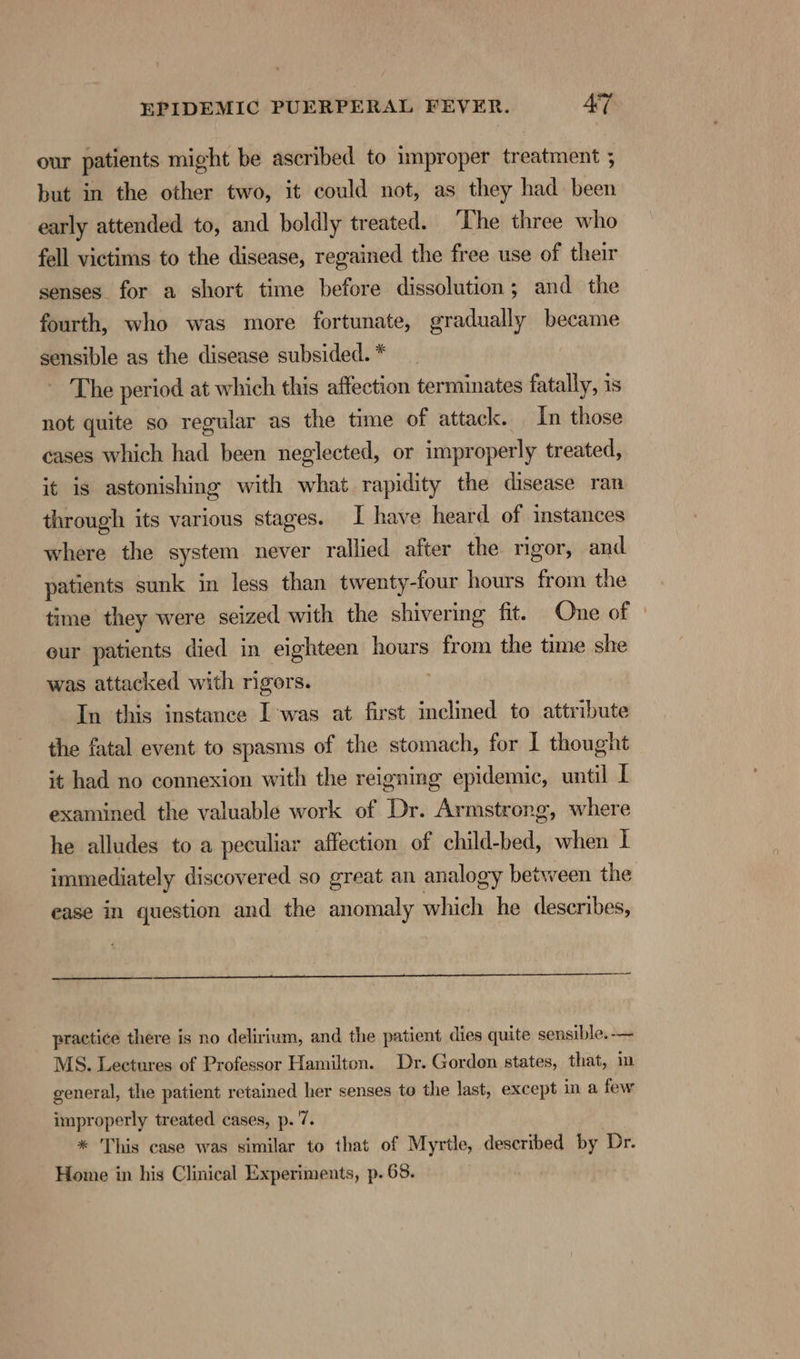 our patients might be ascribed to improper treatment ; but in the other two, it could not, as they had been early attended to, and boldly treated. ‘The three who fell victims to the disease, regained the free use of their senses. for a short time before dissolution; and the fourth, who was more fortunate, gradually became sensible as the disease subsided. * The period at which this affection terminates fatally, is not quite so regular as the time of attack. In those cases which nal been neglected, or improperly treated, it is astonishing with ites rapidity the disease ran through its various stages. I have heard of instances where the system never rallied after the rigor, and patients sunk in less than twenty-four hours from the time they were seized with the shivering fit. One of our patients died in eighteen hours from the time she was attacked with rigors. . In this instance Iwas at first inclined to attribute the fatal event to spasms of the stomach, for I thought it had no connexion with the reigning epidemic, until I examined the valuable work of Dr. Armstrong, where he alludes to a peculiar affection of child-bed, when I immediately discovered so great an analogy between the ease in question and the anomaly which he describes, practice there is no delirium, and the patient dies quite sensible.-— MS. Lectures of Professor Hamilton. Dr. Gordon states, that, in general, the patient retained her senses to the last, except in a few improperly treated cases, p. 7. * This case was similar to that of Myrtle, described by Dr. Home in his Clinical Experiments, p. 68.