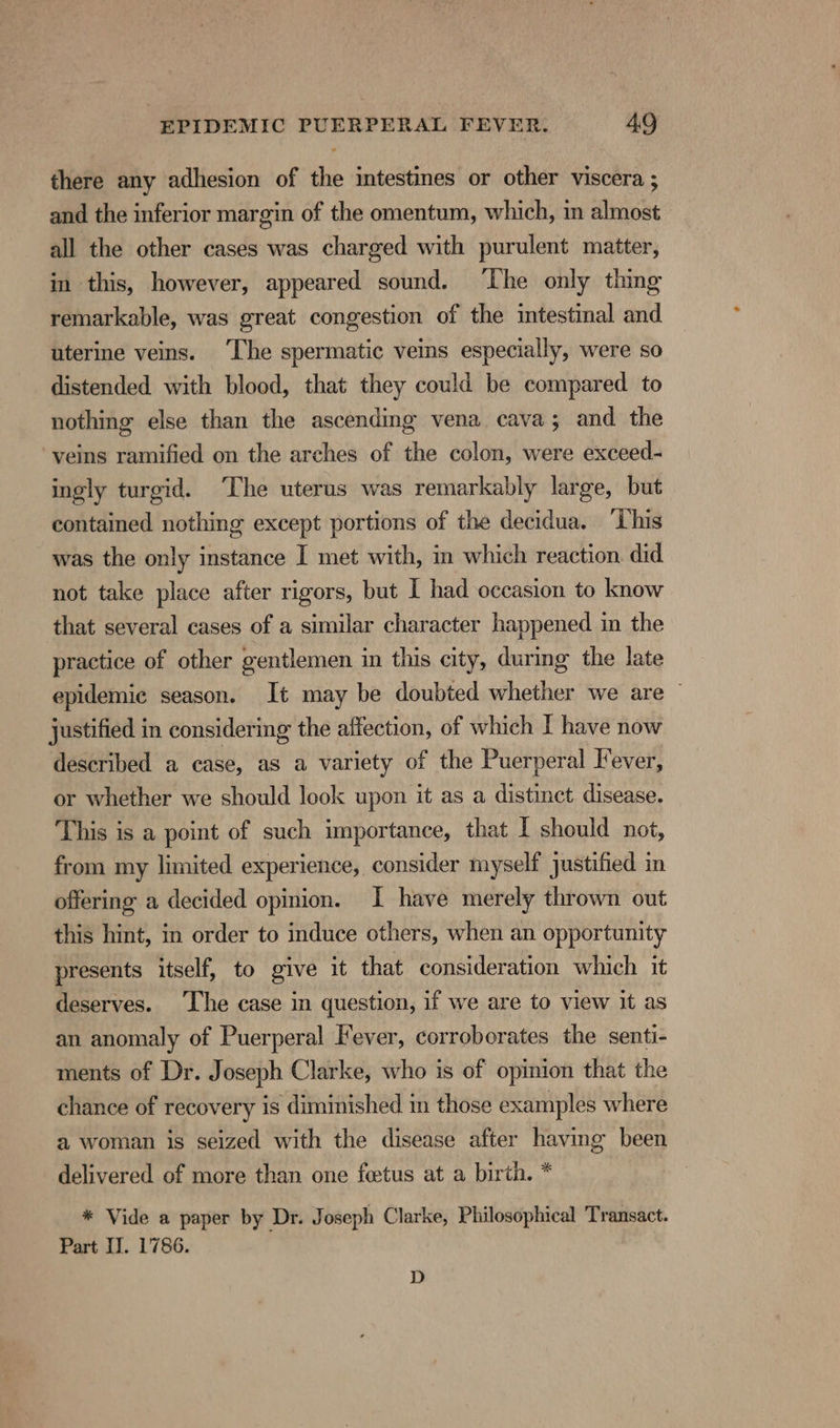 there any adhesion of the intestines or other viscera ; and the inferior margin of the omentum, which, in almost all the other cases was charged with purulent matter, in this, however, appeared sound. ‘The only thing remarkable, was great congestion of the intestinal and uterine veins. ‘Lhe spermatic veins especially, were so distended with blood, that they could be compared to nothing else than the ascending vena cava; and the veins ramified on the arches of the colon, were exceed- ingly turgid. ‘The uterus was remarkably large, but contained nothing except portions of the decidua. ‘Lhis was the only instance I met with, in which reaction did not take place after rigors, but I had occasion to know that several cases of a similar character happened in the practice of other gentlemen in this city, during the late epidemic season. It may be doubted whether we are © justified in considering the affection, of which I have now described a case, as a variety of the Puerperal Fever, or whether we should look upon it as a distinct disease. This is a point of such importance, that I should not, from my limited experience, consider myself justified in offering a decided opinion. I have merely thrown out this hint, in order to induce others, when an opportunity presents itself, to give it that consideration which it deserves. The case in question, if we are to view it as an anomaly of Puerperal Fever, corroborates the senti- ments of Dr. Joseph Clarke, who is of opinion that the chance of recovery is diminished in those examples where a woman is seized with the disease after having been delivered of more than one foetus at a birth. * * Vide a paper by Dr. Joseph Clarke, Philosophical Transact. Part IJ. 1786. D