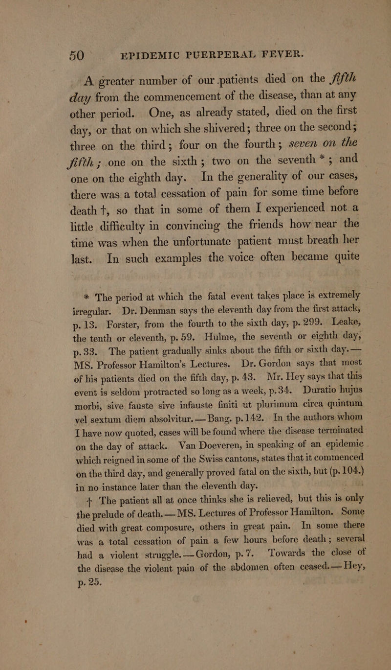 A greater number of our patients died on the Sifth day from the commencement of the disease, than at any other period. One, as already stated, died on the first day, or that on which she shivered ; three on the second; three on the third; four on the fourth; seven on the fitth ; one on the sixth; two on the seventh *; and one on the eighth day. In the generality of our cases, there was a total cessation of pain for some time before death t, so that in some of them I experienced not a little difficulty in convincing the friends how near the time was when the unfortunate patient must breath her last. In such examples the voice often became quite * The period at which the fatal event takes place is extremely irregular. Dr. Denman says the eleventh day from the first attack, p- 13. Forster, from the fourth to the sixth day, p. 299. Leake, the tenth or eleventh, p.59. Hulme, the seventh or eighth day, p-33. The patient gradually sinks about the fifth or sixth day. — MS. Professor Hamilton’s Lectures. Dr. Gordon says that most of his patients died on the fifth day, p. 43. Mr. Hey says that this event is seldom protracted so long as a week, p. 34. Duratio hujus morbi, sive fauste sive infauste fmiti ut plurimum circa quintum vel sextum diem absolvitur.— Bang. p.142. In the authors whom I have now quoted, cases will be found where the disease terminated on the day of attack. Van Doeveren, in speaking of an epidemic . which reigned in some of the Swiss cantons, states that it commenced on the third day, and generally proved fatal on the sixth, but (p. 104.) in no instance later than the eleventh day. 10a + The patient all at once thinks she is relieved, but this is only the prelude of death. — MS. Lectures of Professor Hamilton. Some died with great composure, others in great pain. In some there was a total cessation of pain a few hours before death ; several had a violent struggle.—Gordon, p. 7. Towards the close of the disease the violent pain of the abdomen often ceased. — Hey, p- 20. |