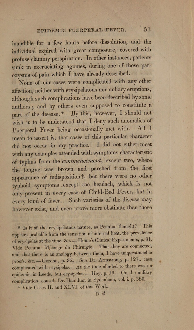 inaudible for a few hours before dissolution, and the individual expired with great composure, covered with profuse clammy perspiration. In other instances, patients sunk in excruciating agonies, during one of those par- oxysms of pain which I have already described. None of our cases were complicated with any other affection, neither with erysipelatous nor miliary eruptions, although such complications have been described by some authors ; and by others even supposed to constitute a part of the disease. * By this, however, I should not wish it to be understood that I deny such anomalies of Puerperal Fever being occasionally met with. All I mean to assert is, that cases of this particular character did not occur in my practice. I did not either meet with any examples attended with symptoms characteristic of typhus from the commencement, except two, where the tongue was brown and_ parched from the first appearance of indispositiont, but there were no other typhoid symptoms .except the headach, which is not only present in every case of Child-Bed Fever, but in every kind of fever. Such varieties of the disease may however exist, and even prove more obstinate than those %* Ts it of the erysipelatous nature, as Peautau thought? This appears probable from the sensation of internal heat, the prevalence of erysipelas at the time, &amp;e.— Home’s Clinical Experiments, p. 81. Vide Peautau Mélange de Chirurgie. That they are connected, and that there is an analogy between them, I have unquestionable proofs, &amp;c.—Gordon, p. 32. See, Dr. Armstrong, p. 127., case complicated with erysipelas. At the time alluded to there was no epidemic in Leeds, but erysipelas. — Hey, p. 19. On the mihary complication, consult Dr. Hamilton in Sydenham, vol. i. p. 380. + Vide Cases IL. and XLVI. of this Work. | D2