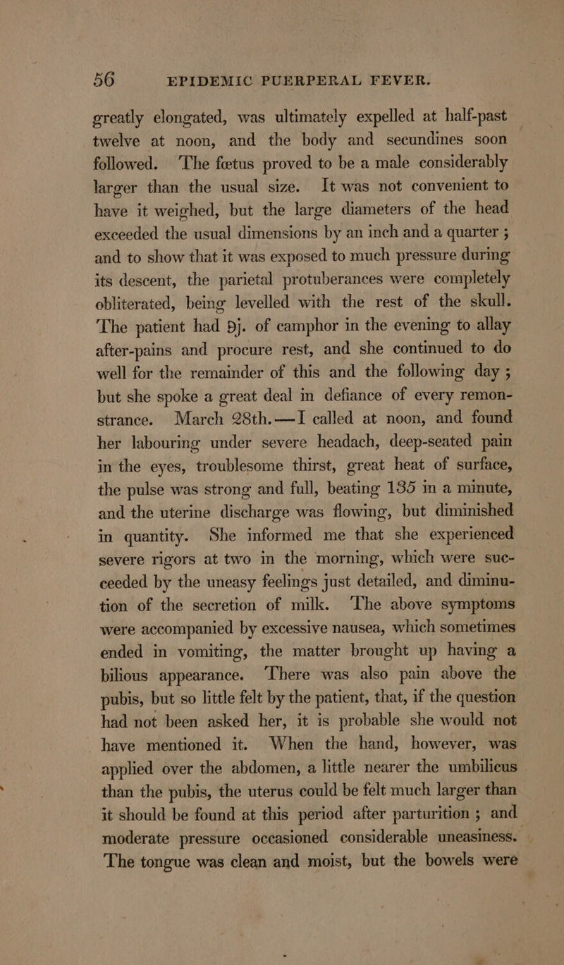 greatly elongated, was ultimately expelled at half-past twelve at noon, and the body and secundines soon followed. ‘The fetus proved to be a male considerably larger than the usual size. It was not convenient to have it weighed, but the large diameters of the head exceeded the usual dimensions by an inch and a quarter ; and to show that it was exposed to much pressure during its descent, the parietal protuberances were completely obliterated, being levelled with the rest of the skull. The patient had pj. of camphor in the evening to allay after-pains and procure rest, and she continued to do well for the remainder of this and the following day ; but she spoke a great deal in defiance of every remon- strance. March 28th.—lI called at noon, and found her labouring under severe headach, deep-seated pain in the eyes, troublesome thirst, great heat of surface, the pulse was strong and full, beating 135 in a minute, — and the uterine discharge was flowing, but diminished in quantity. She informed me that she experienced severe rigors at two in the morning, which were suc~ ceeded by the uneasy feelings just detailed, and diminu- tion of the secretion of milk. ‘The above symptoms were accompanied by excessive nausea, which sometimes ended in vomiting, the matter brought up havmg a bilious appearance. ‘There was also pain above the pubis, but so little felt by the patient, that, if the question had not been asked her, it is probable she would not have mentioned it. When the hand, however, was applied over the abdomen, a little nearer the umbilicus than the pubis, the uterus could be felt much larger than it should be found at this period after parturition ; and moderate pressure occasioned considerable uneasiness. The tongue was clean and moist, but the bowels were