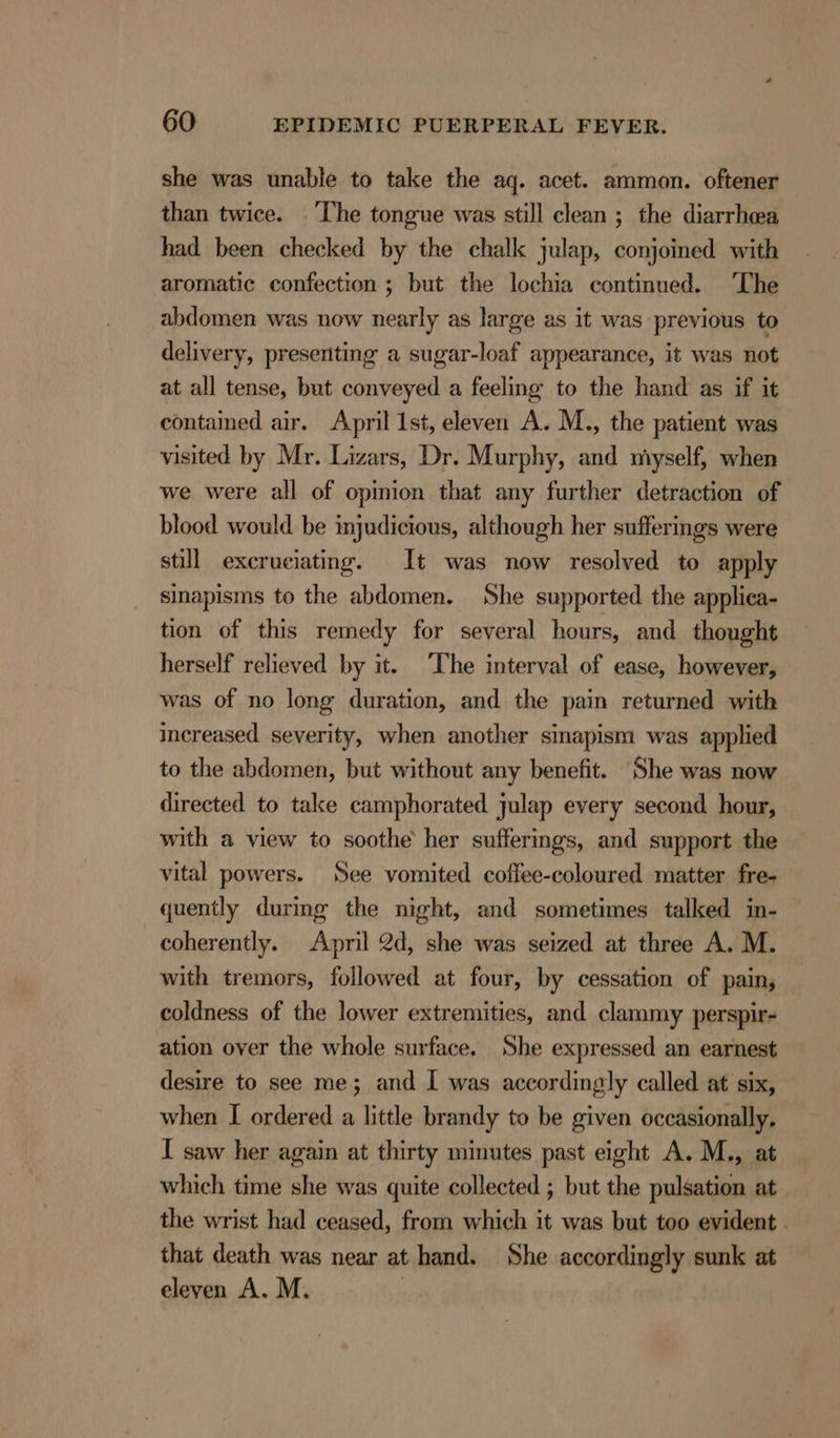 she was unable to take the aq. acet. ammon. oftener than twice. The tongue was still clean ; the diarrhea had been checked by the chalk julap, conjoined with aromatic confection ; but the lochia continued. ‘The abdomen was now nearly as large as it was previous to delivery, presenting a sugar-loaf appearance, it was not at all tense, but conveyed a feeling to the hand as if it contained air. April 1st, eleven A. M., the patient was visited by Mr. Lizars, Dr. Murphy, and myself, when we were all of opmion that any further detraction of blood would be mjudicious, although her sufferings were still excruciating. It was now resolved to apply sinapisms to the abdomen. She supported the applica- tion of this remedy for several hours, and thought herself relieved by it. ‘The interval of ease, however, was of no long duration, and the pain returned with increased severity, when another smapism was applied to the abdomen, but without any benefit. She was now directed to take camphorated. julap every second hour, with a view to soothe her sufferings, and support the vital powers. See vomited coffee-coloured matter fre- quently during the night, and sometimes talked in- coherently. April 2d, she was seized at three A. M. with tremors, followed at four, by cessation of pain, coldness of the lower extremities, and clammy perspir- ation over the whole surface. She expressed an earnest desire to see me; and I was accordingly called at six, when I ordered a little brandy to be given occasionally. I saw her again at thirty minutes past eight A. M., at which time she was quite collected ; but the pulsation at the wrist had ceased, from which it was but too evident . that death was near at hand. She accordingly sunk at eleven A. M. |