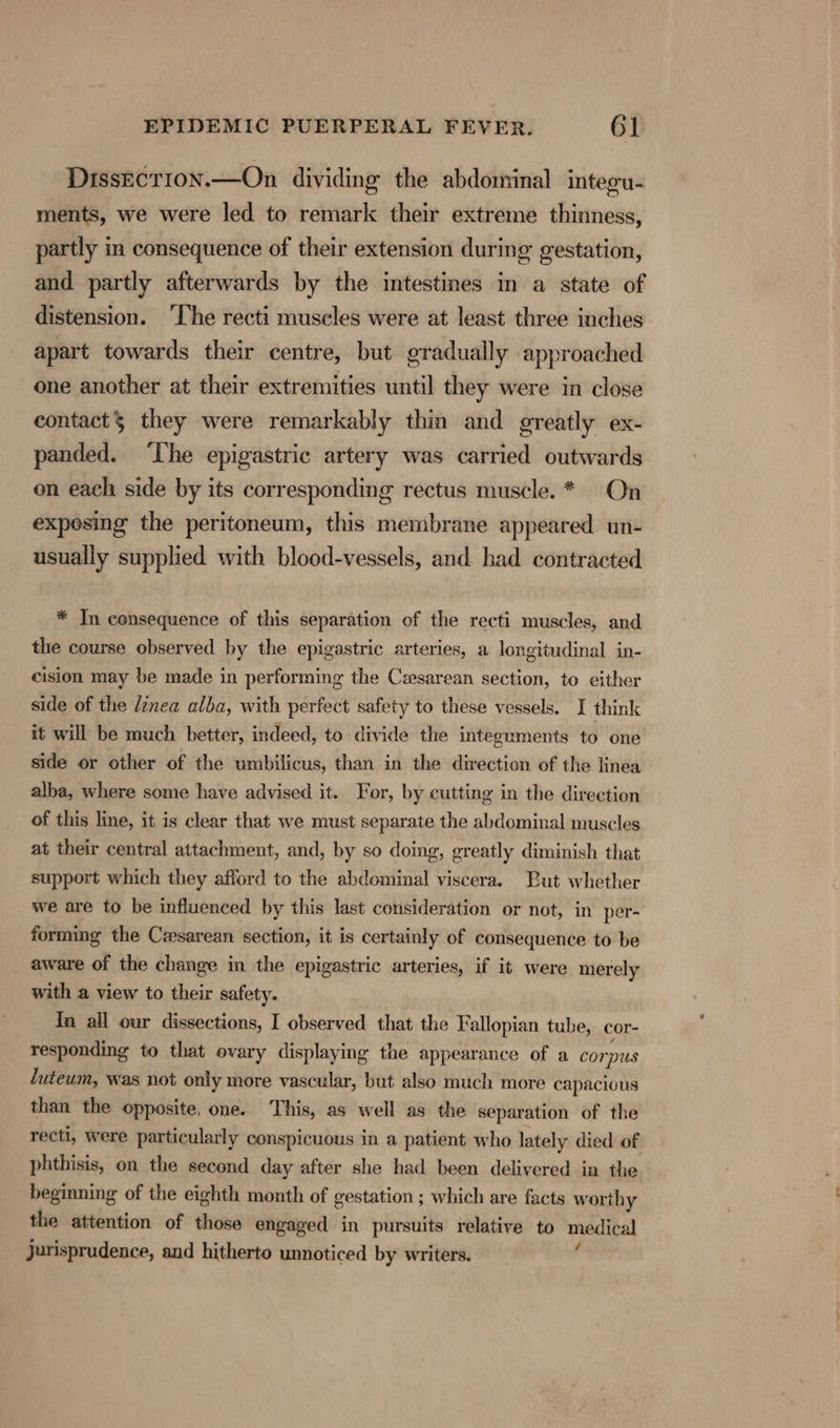 DissEcrion.—On dividing the abdominal integu- ments, we were led to remark their extreme thinness, partly in consequence of their extension during gestation, and partly afterwards by the intestines in a state of distension. ‘The recti museles were at least three inches apart towards their centre, but gradually approached one another at their extremities until they were in close contacts they were remarkably thin and greatly ex- panded. ‘Ihe epigastric artery was carried outwards on each side by its corresponding rectus muscle. * On exposing the peritoneum, this membrane appeared un- usually supplied with blood-vessels, and had contracted * Jn consequence of this separation of the recti muscles, and the course observed by the epigastric arteries, a longitudinal in- cision may be made in performing the Cesarean section, to either side of the dinea alba, with perfect safety to these vessels. I think it will be much better, indeed, to divide the integuments to one side or other of the umbilicus, than in the direction of the linea alba, where some have advised it. For, by cutting in the direction of this line, it is clear that we must separate the abdominal muscles at their central attachment, and, by so doing, greatly diminish that support which they afford to the abdominal viscera. But whether we are to be influenced by this last consideration or not, in per- forming the Cesarean section, it is certainly of consequence to be aware of the change in the epigastric arteries, if it were merely with a view to their safety. In all our dissections, I observed that the Fallopian tube, cor- responding to that ovary displaying the appearance of a cor “us luteum, was not only more vascular, but also much more capacious than the opposite, one. This, as well as the separation of the recti, were particularly conspicuous in a patient who lately died of phthisis, on the second day after she had been delivered in the beginning of the eighth month of gestation ; which are facts wor thy the attention of those engaged in pursuits relative to medical Jurisprudence, and hitherto unnoticed by writers.