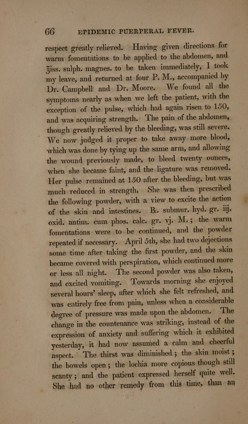 respect greatly relieved. Having given directions for warm fomentations to be applied to the abdomen, and Ziss. sulph. magnes. to be taken immediately, I took my leave, and returned at four P. M., accompanied by Dr. Campbell and Dr. Moore. We found all the symptoms nearly as when we left the patient, with the exception of the pulse, which had again risen to 150, and was acquiring strength. The pain of the abdomen, though greatly relieved by the bleeding, was still severe. We now judged it proper to take away more blood, which was done by tying up the same arm, and allowing the wound previously made, to bleed twenty ounces, when she became faint, and the. ligature was removed. Her pulse remained at 150 after the bleeding, but was much reduced in strength, She was then prescribed the following powder, with a view to excite the action of the skin and intestines. Bx. submur. hyd. gr. ij. oxid. antim. eum phos. calc, gr. vj. M.; the warm fomentations: were .to be continued, and the powder repeated if necessary. April 5th, she had two dejections some time after taking the first powder, and the skin became covered with perspiration, which continued more or less all night. ‘The second powder was also taken, and excited vomiting. ‘Towards morning she enjoyed several hours’ sleep, after which she felt refreshed, and was entirely free from pain, unless when a considerable degree of pressure was made upon the abdomen. ~ Lhe change in the countenance was striking, instead of the expression of anxiety and suffering which it exhibited yesterday, it had now assumed a calm and cheerful aspect. ‘The thirst was diminished ; the skin moist ; the bowels open; the lochia more copious though still scanty ; and the patient expressed herself quite well. She had no other remedy from this time, than an