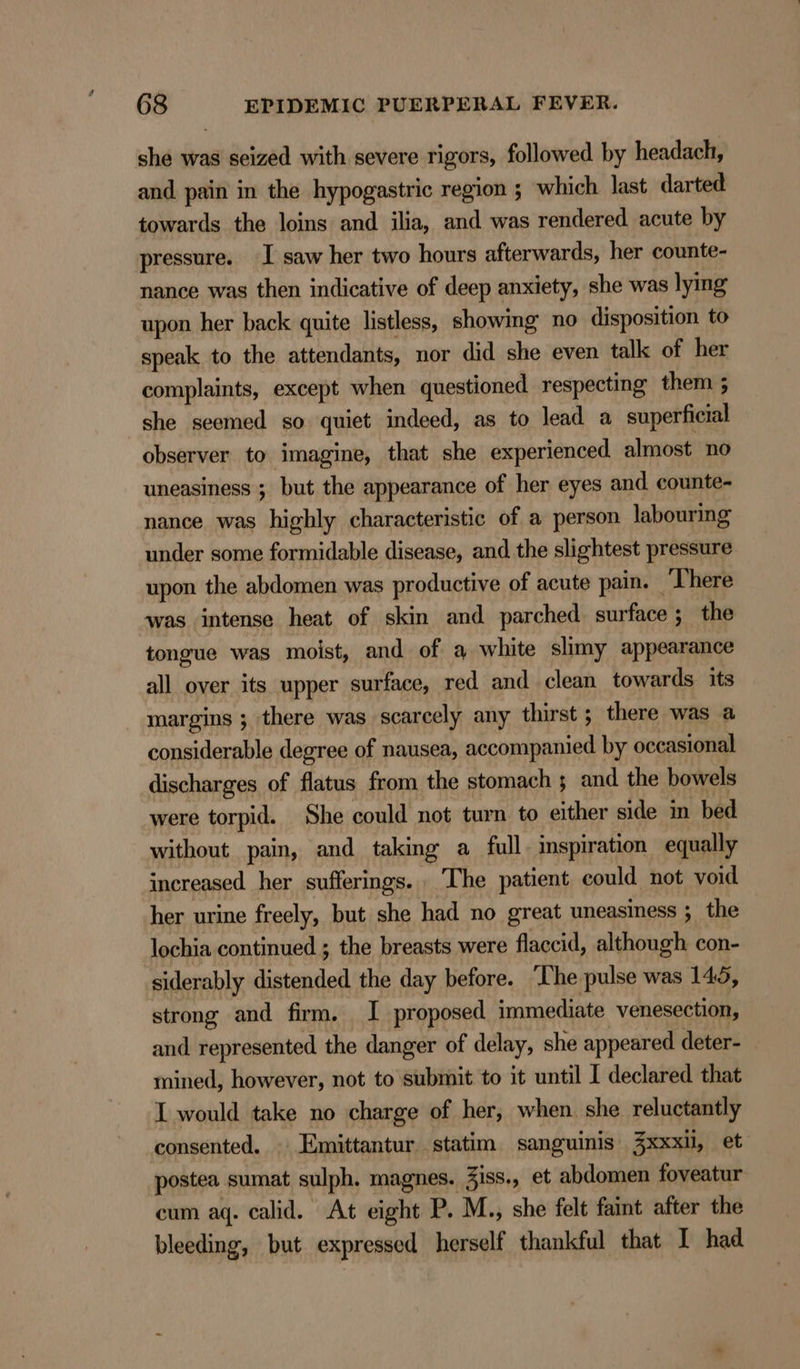 she was seized with severe rigors, followed by headach, and pain in the hypogastric region ; which last darted towards the loins and ilia, and was rendered acute by pressure. I saw her two hours afterwards, her counte- nance was then indicative of deep anxiety, she was lying upon her back quite listless, showmg no disposition to speak to the attendants, nor did she even talk of her complaints, except when questioned respecting them ; she seemed so quiet indeed, as to lead a superficial observer to imagine, that she experienced almost no uneasiness ; but the appearance of her eyes and. counte- nance was highly characteristic of a person labouring under some formidable disease, and the slightest pressure upon the abdomen was productive of acute pain. There was intense heat of skin and parched surface; the tongue was moist, and of a white slimy appearance all over its upper surface, red and clean towards its margins ; there was scarcely any thirst ; there was a considerable degree of nausea, accompanied by occasional discharges of flatus from the stomach 5 and the bowels were torpid. She could not turn to either side in bed without pain, and taking a full. inspiration equally increased her sufferings. The patient could not void her urine freely, but she had no great uneasiness ; the lochia continued ; the breasts were flaccid, although con- siderably distended the day before. The pulse was 145, strong and firm. I proposed immediate venesection, and represented the danger of delay, she appeared deter- mined, however, not to submit to it until I declared that I would take no charge of her, when she reluctantly consented. Emittantur statim sanguinis 3xxxi, et postea sumat sulph. magnes. Ziss., et abdomen foveatur cum aq. calid. At eight P. M., she felt faint after the bleeding, but expressed herself thankful that I had