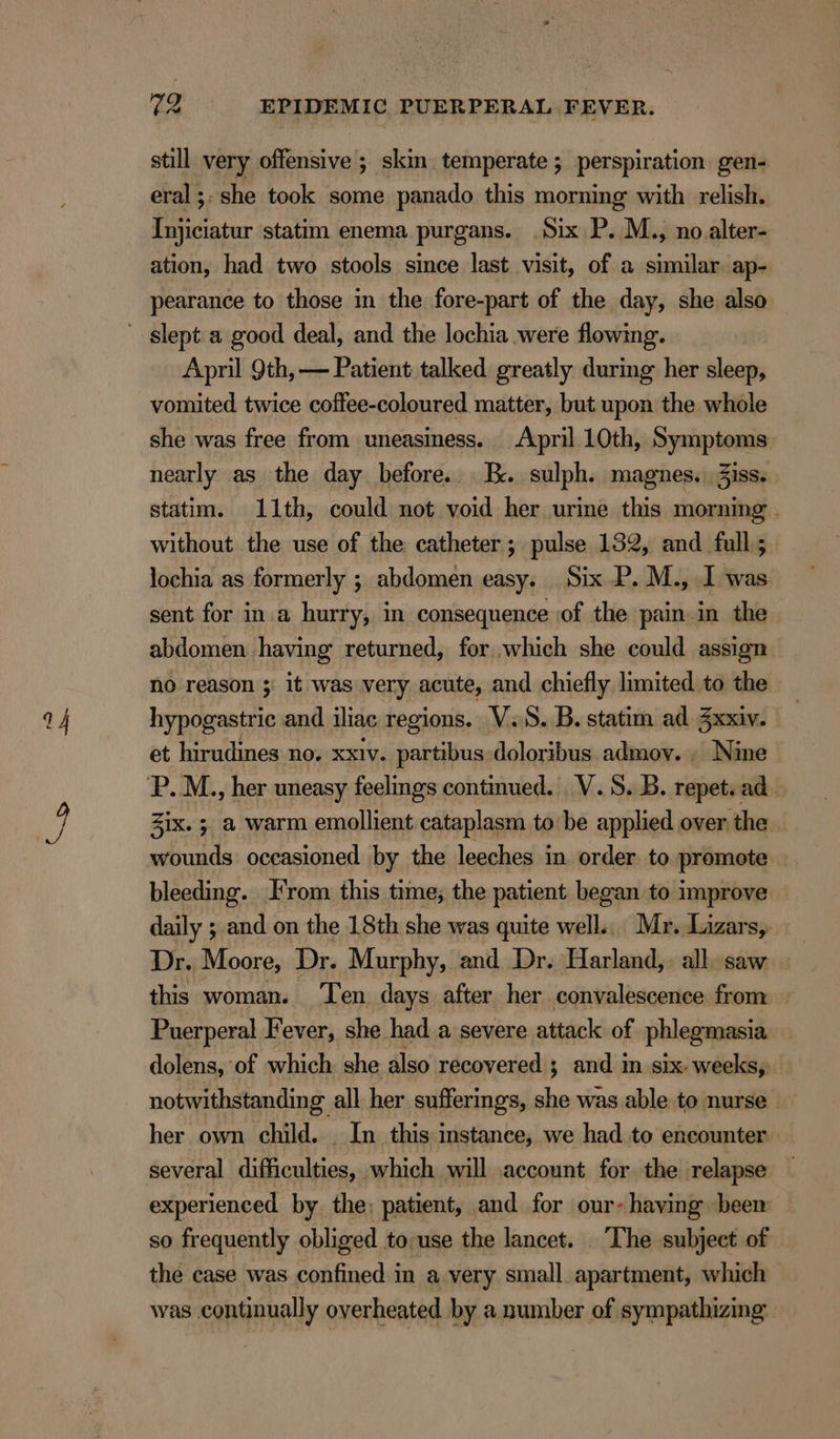 NK» 72 EPIDEMIC PUERPERAL FEVER. still very offensive ; skin temperate ; perspiration gen- eral ;. she took some panado this morning with relish. Injiciatur statim enema purgans. .Six P. M., no. alter- ation, had two stools since last visit, of a similar ap- pearance to those in the fore-part of the day, she also April 9th, — Patient talked greatly during her sleep, vomited twice coffee-coloured matter, but upon the whole she was free from uneasiness. April 10th, Symptoms nearly as the day before. I. sulph. magnes. 3iss. statim. 11th, could not void her urine this morning - without the use of the catheter; pulse 132, and full; lochia as formerly ; abdomen easy. Six P. M., I was sent for in a hurry, in consequence of the pain in the abdomen having returned, for which she could assign no reason ; it was very acute, and chiefly limited to the et hirudines no. xxiv. partibus doloribus admov. . Nine Zix. 5. a warm emollient cataplasm to be applied over. the wounds: occasioned by the leeches in. order to promote — bleeding. From this time; the patient began to improve daily ; and on the 18th she was quite well... Mr. Lizars, Dr. Moore, Dr. Murphy, and Dr. Harland,. all. saw this woman. ‘Ten days after her convalescence from Puerperal Fever, she had a severe attack of phlegmasia dolens, of which she also recovered ; and in six weeksy notwithstanding all her sufferings, she was able to nurse — her own child. In this instance, we had to encounter several difficulties, which will account for the relapse experienced by the; patient, and for our- having been so frequently obliged to:use the lancet. . The subject of the case was confined in a very small apartment, which was continually overheated by a number of sympathizing