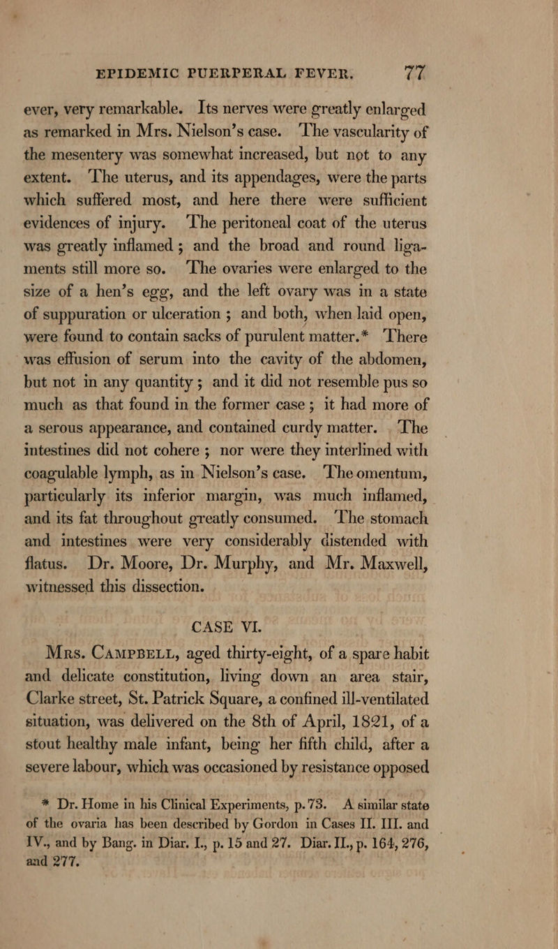 ever, very remarkable. Its nerves were greatly enlarged as remarked in Mrs. Nielson’s case. ‘he vascularity of the mesentery was somewhat increased, but not to any extent. The uterus, and its appendages, were the parts which suffered most, and here there were sufficient evidences of injury. ‘The peritoneal coat of the uterus was greatly inflamed ; and the broad and round liga- ments still more so. ‘The ovaries were enlarged to the size of a hen’s egg, and the left ovary was in a state of suppuration or ulceration ; and both, when laid open, were found to contain sacks of purulent matter.* ‘There was effusion of serum into the cavity of the abdomen, but not in any quantity ; and it did not resemble pus so much as that found in the former case; it had more of a serous appearance, and contained curdy matter. . ‘The intestines did not cohere ; nor were they interlined with coagulable lymph, as in Nielson’s case. ‘The omentum, particularly its inferior margin, was much inflamed, and its fat throughout greatly consumed. ‘The stomach and intestines were very considerably distended with flatus. Dr. Moore, Dr. Murphy, and Mr. Maxwell, witnessed this dissection. CASE VI. Mrs. CampBELL, aged thirty-eight, of a spare habit and delicate constitution, living down an area stair, Clarke street, St. Patrick Square, a confined ill-ventilated situation, was delivered on the 8th of April, 1821, of a stout healthy male infant, being her fifth child, after a severe labour, which was occasioned by resistance opposed * Dr. Home in his Clinical Experiments, p.73. A similar state of the ovaria has been described by Gordon in Cases II. III. and — IV., and by Bang. in Diar. I, p. 15 and 27. Diar. IL, p. 164, 276, and 277.