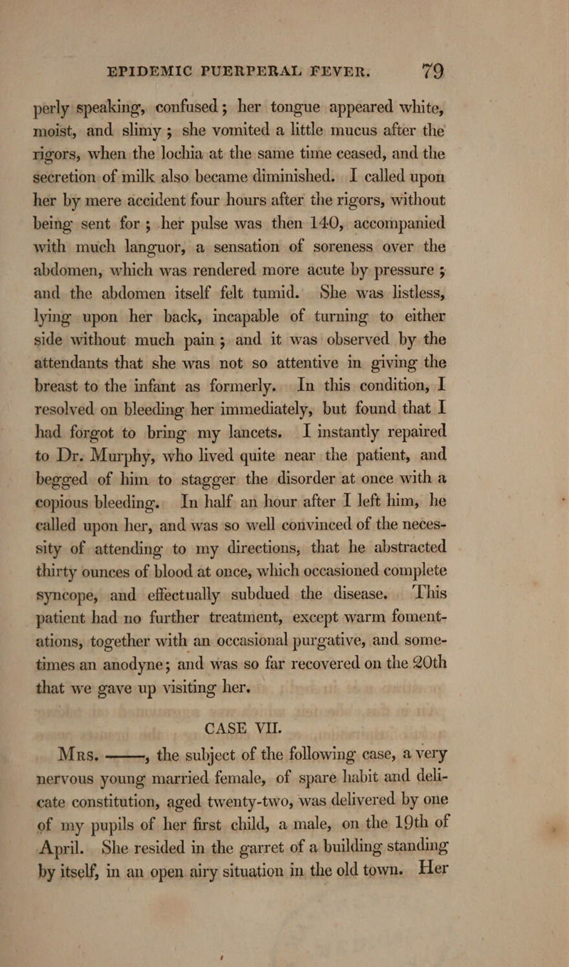 perly speaking, confused; her tongue appeared white, moist, and slimy ; she vomited a little mucus after the rigors, when the lochia at the same time ceased, and the secretion of milk also became diminished. I called upon her by mere accident four hours after the rigors, without being sent for ; .her pulse was then 140, accompanied with much languor, a sensation of soreness over the abdomen, which was rendered more acute by pressure 5 and the abdomen itself felt tumid. She was listless, lying upon her back, incapable of turning to either side without much pain; and it was observed by the attendants that she was not so attentive in giving the breast to the infant as formerly. In this condition, I resolved on bleeding her immediately, but found that I had forgot to bring my lancets. I instantly repaired to Dr. Murphy, who lived quite near the patient, and begged of him to stagger the disorder at once with a copious bleeding.. In half an hour after I left him, he called upon her, and was so well convinced of the neces- sity of attending to my directions, that he abstracted thirty ounces of blood at once, which occasioned complete syncope, and effectually subdued the disease, ‘This patient had no further treatment, except warm foment- ations, together with an occasional purgative, and some- times an anodyne; and was so far recovered on the 20th that we gave up visiting her, | CASE VII. Mrs. , the subject of the following case, a very nervous young married female, of spare habit and deli- cate constitution, aged twenty-two, was delivered by one of my pupils of her first child, a male, on the 19th of April. She resided in the garret of a building standing by itself, in an open airy situation in the old town. Her