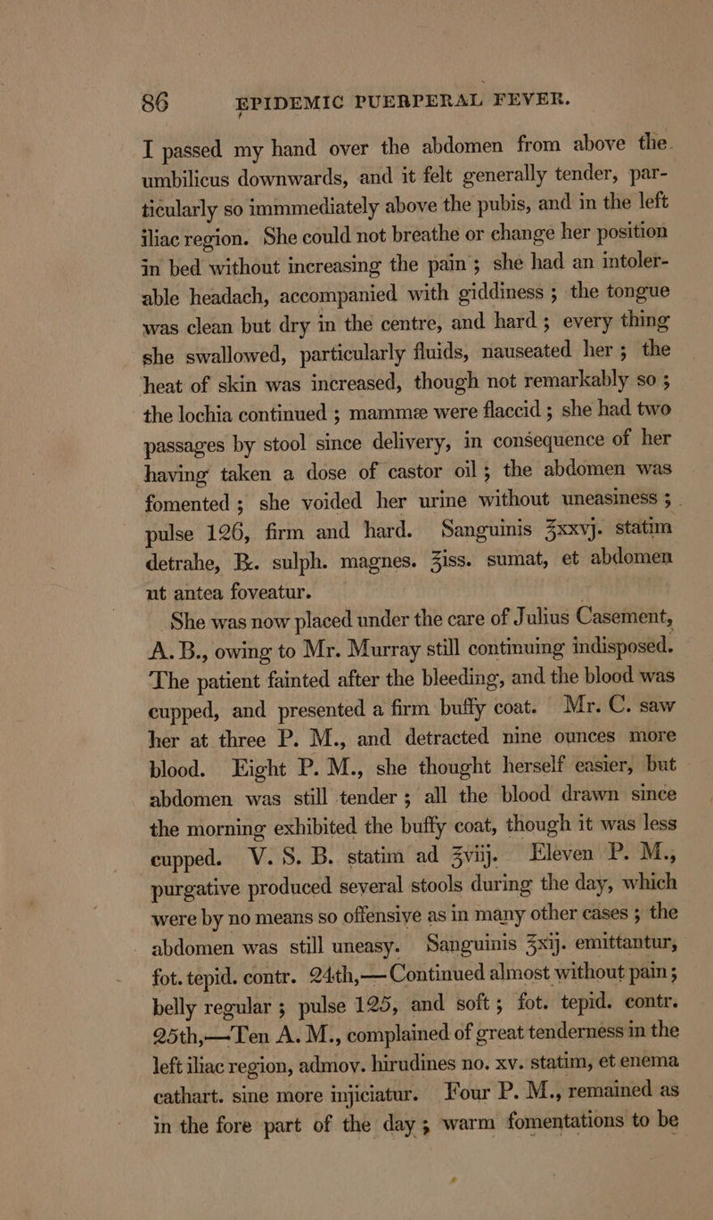 I passed my hand over the abdomen from above the. umbilicus downwards, and it felt generally tender, par- ticularly so immmediately above the pubis, and in the left iliac region. She could not breathe or change her position in bed without increasing the pain; she had an intoler- able headach, accompanied with giddiness ; the tongue was clean but dry in the centre, and hard ; every thing she swallowed, particularly fluids, nauseated her; the heat of skin was increased, though not remarkably so ; the lochia continued ; mamme were flaccid ; she had two passages by stool since delivery, in consequence of her having taken a dose of castor oil; the abdomen was fomented; she voided her urine without uneasiness 3 - pulse 126, firm and hard. Sanguinis 3xxvj. statim detrahe, Ex. sulph. magnes. 3iss. sumat, et abdomen ut antea foveatur. ) She was now placed under the care of Julius Casement, A.B., owing to Mr. Murray still continuing indisposed. The patient fainted after the bleeding, and the blood was cupped, and presented a firm buffy coat. Mr. C. saw her at three P. M., and detracted nine ounces more blood. Hight P. M., she thought herself easier, but — abdomen was still tender; all the blood drawn since the morning exhibited the buffy coat, though it was less cupped. V.S. B. statim ad 3vij. Eleven P. M.,  purgative produced several stools during the day, which were by no means so offensive as in many other cases ; the - abdomen was still uneasy. Sanguinis Zxij. emittantur, fot. tepid. contr. 24th,— Continued almost without pain 5 belly regular ; pulse 125, and soft ; fot. tepid. contr. 25th,—Ten A. M., complained of great tenderness in the left iliac region, admov. hirudines no. xv. statim, et enema cathart. sine more injiciatur. our P. M., remained as in the fore part of the day ; warm fomentations to be