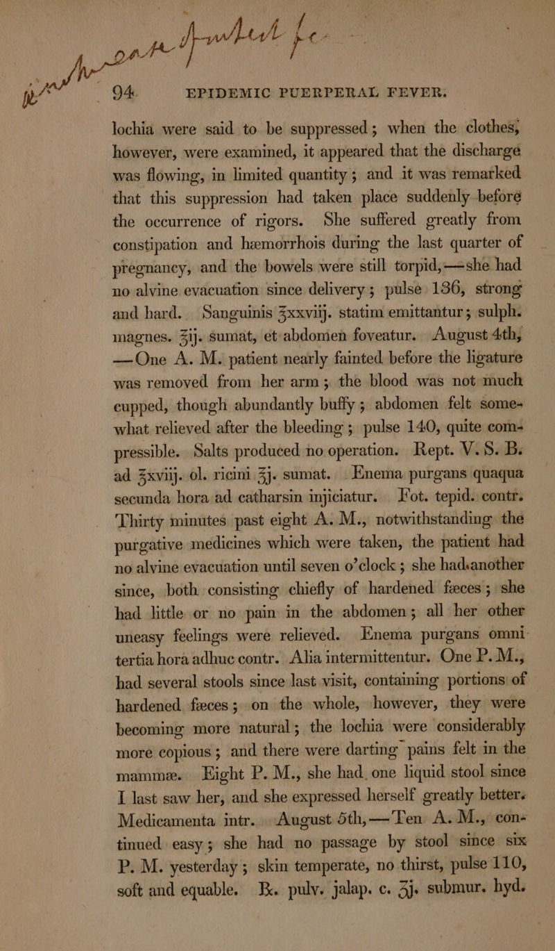 EPIDEMIC PUERPERAL FEVER. lochia were said to be suppressed; when the clothes, however, were examined, it appeared that the discharge was flowing, in limited quantity; and it was remarked that this suppression had taken place suddenly before the occurrence of rigors. She suffered greatly from constipation and hemorrhois during the last quarter of pregnancy, and the’ bowels were still torpid, she had no alvine evacuation since delivery ; pulse 136, strong and hard. Sanguinis Zxxvilj. statim emittantur ; sulph. mmagnes. 3ij. sumat, et abdomen foveatur. August 4th, —One A. M. patient nearly fainted before the hgature was removed from her arm; the blood was not much cupped, though abundantly buffy ; abdomen felt some- what relieved after the bleeding ; pulse 140, quite com- pressible. Salts produced no operation. Rept. V.S. B. ad Zxviij. ol. ricini 3j. sumat. Enema purgans quaqua secunda hora ad catharsin injiciatur. Jot. tepid. contr. Thirty minutes past eight A. M., notwithstanding the purgative medicines which were taken, the patient had no alvine evacuation until seven o’clock ; she hadsanother since, both consisting chiefly of hardened feces ; she had little or no pain in the abdomen; all her other uneasy feelings were relieved. Enema purgans omni: tertia hora adhuc contr. Alia intermittentur. One P.M., had several stools since last visit, contaiming portions: of hardened feces; on the whole, however, they were becoming more natural; the lochia were considerably more copious ; and there were darting pains felt im the mamme. Eight P. M., she had. one liquid stool since I last saw her, and she expressed herself greatly betters Medicamenta intr. August 5th,—Ten A.M., con- tinued easy; she had no passage by stool since six P. M. yesterday ; skin temperate, no thirst, pulse 110, soft and equable. Ix. pulv. jalap. c. 3j. submur, hyd.