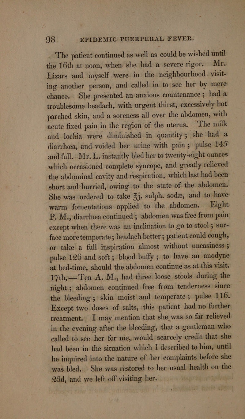 . The patient continued as well as could be wished until the 16th at noon, when she had a severe rigor. Mr. Lizars and myself were in the neighbourhood. visit- ing another person, and called in to see her by mere: chanee. She presented an anxious countenance ; had a troublesome headach, with urgent thirst, excessively hot parched skin, and a soreness all over the abdomen, with acute fixed pain in the region of the uterus. ‘The milk ‘and lockia were diminished in quantity; she had a diarrhwa, and voided her urine with pain ; pulse 145 and full. Mr. L. iastantly bled her to twenty-eight ounces which occasioned complete syncope, and greatly. relieved the abdominal cavity and respiration, which last had been short and hurried, owing to the state of the. abdomen. She was ordered to take 3j. sulph. soda, and to have warm fomentations applied to the abdomen. Eight P. M., diarrhea continued ; abdomen was free from pain except when there was an inclination to go to stool ; sur- face more temperate ; headach better ; patient could cough, or take a full inspiration almost without uneasiness ; pulse 126 and soft ; blood buffy ; to have an anodyne at bed-time, should the abdomen continue as at this visit. 17th,—Ten A. M., had three loose stools during the night ; abdomen continued free from tenderness since’ the bleeding ; skin moist and temperate ; pulse 116. Except two doses of salts, this patient had no further treatment. I may mention that she_was so far relieved in the evening after the bleeding, that a gentleman who called to see her for me, would scarcely credit that she had been in the situation which I described to him, until he inquired into the nature of her complaints before she was bled. She was restored to her usual health on the 93d, and we left off visiting her. .