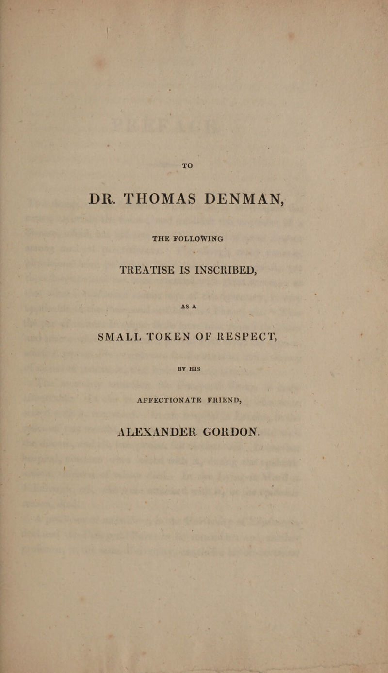 DR. THOMAS DENMAN, THE FOLLOWING TREATISE IS INSCRIBED, SMALL TOKEN OF RESPECT, BY HIS AFFECTIONATE FRIEND, ALEXANDER GORDON.