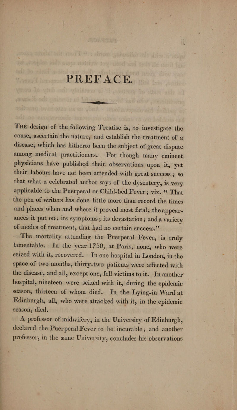 PREFACE. ‘Tux design of the following Treatise is, to investigate the cause, ascertain the nature, and establish the treatment of a disease, which has hitherto been the subject of great dispute among medical practitioners. For though many eminent physicians have published their observations upon it, yet their labours have not been attended with great success ; so that what a celebrated author says of the dysentery, is very applicable to the Puerperal or Child-bed Fever ; viz. “ That the pen of writers has done little more than record the times and places when and where it proved most fatal; the appear- ances it put on; its symptoms ; its devastation; anda variety of modes of treatment, that had no certain success.” The mortality attending the Puerperal Fever, is truly lamentable. In the year 1750, at Paris, none, who were seized with it, recovered. In one hospital in London, in the space of two months, thirty-two patients were affected with the disease, and all, except one, fell victims to it. In another hospital, nineteen were seized with it, during the epidemic season, thirteen of whom died. In the Lying-in Ward at Edinburgh, all, who were attacked with it, in the epidemic season, died. A professor of midwifery, in the University of Edinburgh, declared the Puerperal Fever to be incurable; and another professor, in the same University, concludes his observations