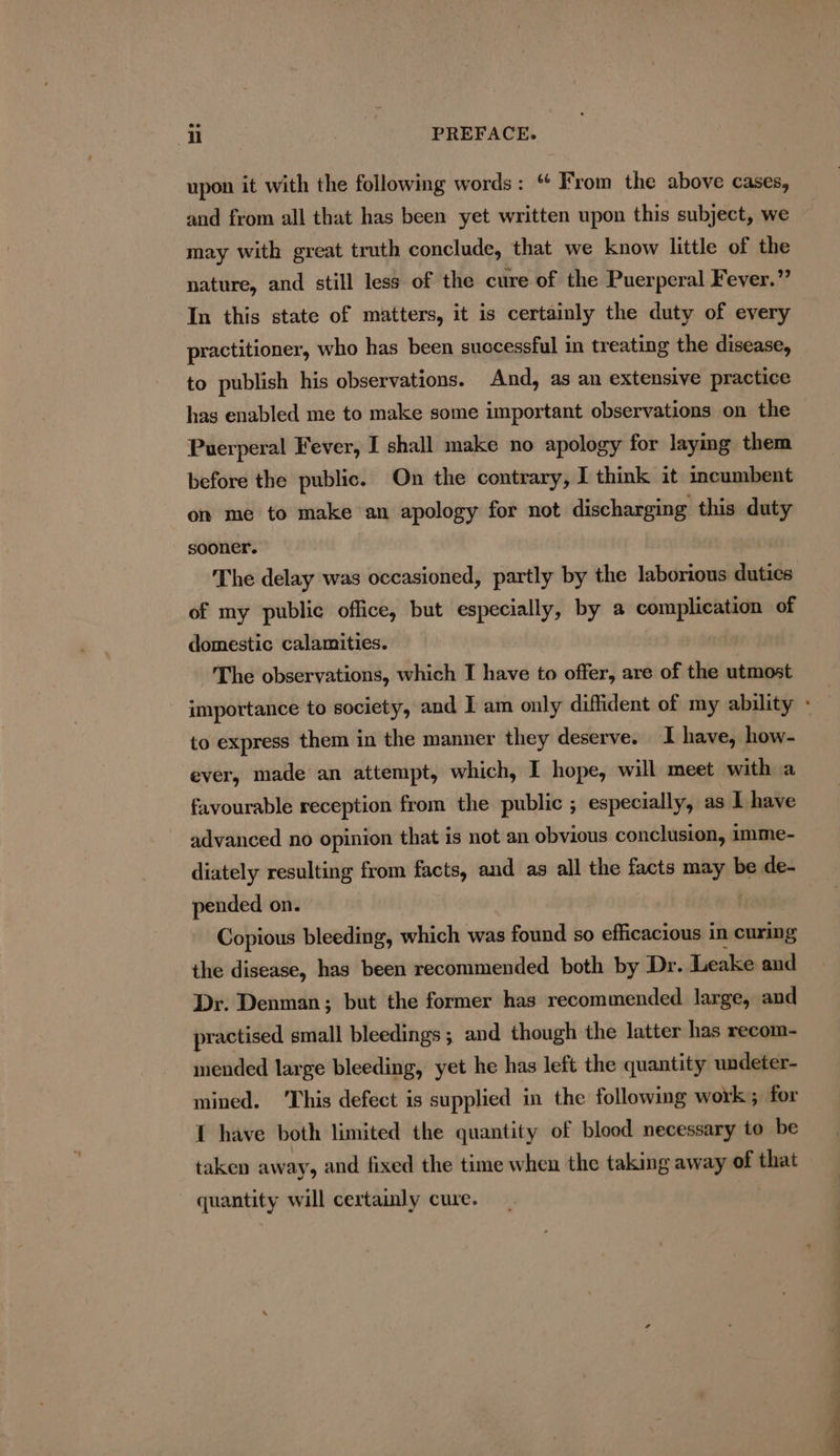 upon it with the following words: “ From the above cases, and from all that has been yet written upon this subject, we may with great truth conclude, that we know little of the nature, and still less of the cure of the Puerperal Fever.” In this state of matters, it is certainly the duty of every practitioner, who has been successful in treating the disease, to publish his observations. And, as an extensive practice hag enabled me to make some important observations on the Puerperal Fever, I shall make no apology for laying them before the public. On the contrary, I think it incumbent on me to make an apology for not discharging this duty sooner. The delay was occasioned, partly by the laborious duties of my public office, but especially, by a complication of domestic calamities. The observations, which I have to offer, are of the utmost to express them in the manner they deserve. I have, how- ever, made an attempt, which, I hope, will meet with a favourable reception from the public ; especially, as I have advanced no opinion that is not an obvious conclusion, imme- diately resulting from facts, and as all the facts pei be de- pended on. Copious bleeding, which was found so efficacious in curing the disease, has been recommended both by Dr. Leake and Dr. Denman; but the former has recommended large, and practised small bleedings ; and though the latter has recom- mended large bleeding, yet he has left the quantity undeter- mined. ‘This defect is supplied in the following work ; for { have both limited the quantity of blood necessary to be taken away, and fixed the time when the taking away of that quantity will certainly cure.