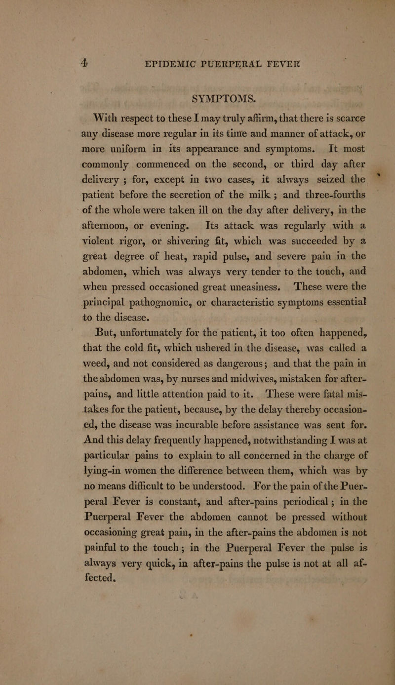 SYMPTOMS. With respect to these I may truly affirm, that there is scarce any disease more regular in its tune and manner of attack, or more uniform in its appearance and symptoms. It most commonly commenced on the second, or third day after delivery ; for, except in two cases, it always seized the patient before the secretion of the milk ; and three-fourths of the whole were taken ill on the day after delivery, in the afternoon, or evening. Its attack was regularly with a violent rigor, or shivering fit, which was succeeded by a great degree of heat, rapid pulse, and severe pain in the abdomen, which was always very tender to the touch, and when pressed occasioned great uneasiness. ‘These were the principal pathognomic, or characteristic symptoms essential to the disease. ; But, unfortunately for the patient, it too often happened, that the cold fit, which ushered in the disease, was called a weed, and not considered as dangerous; and that the pain in the abdomen was, by nurses and midwives, mistaken for after- pains, and little attention paid to it. These were fatal mis- takes for the patient, because, by the delay thereby occasion- ed, the disease was incurable before assistance was sent for. And this delay frequently happened, notwithstanding I was at particular pains to explain to all concerned in the charge of lying-in women the difference between them, which was by no means difficult to be understood. For the pain of the Puer- peral Fever is constant, and after-pains periodical ; in the Puerperal Fever the abdomen cannot be pressed without occasioning great pain, in the after-pains the abdomen is not painful to the touch; in the Puerperal Fever the pulse is always very quick, in after-pains the pulse is not at all af- fected.