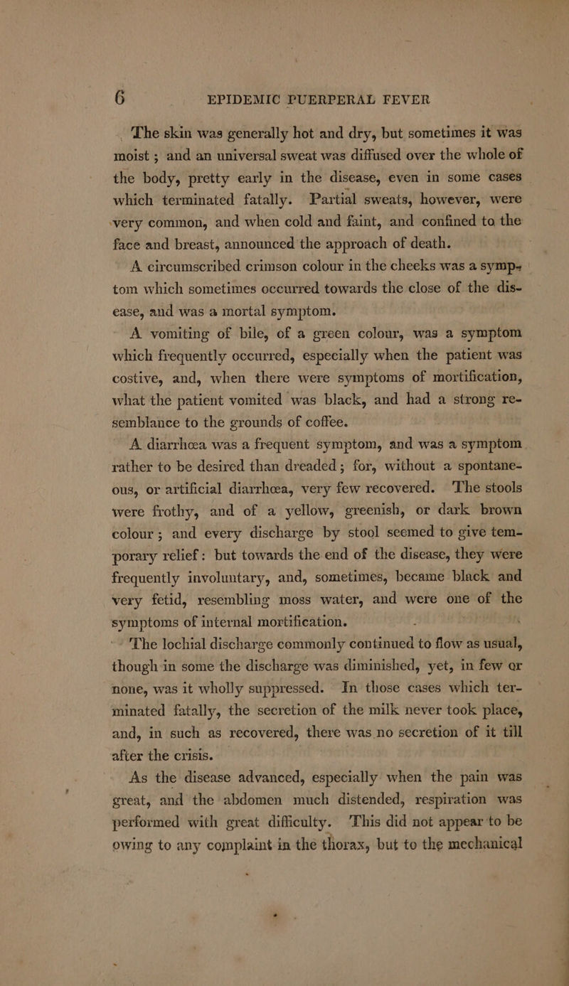 _ The skin was generally hot and dry, but sometimes it was moist ; and an universal sweat was diffused over the whole of which terminated fatally. Partial sweats, however, were ‘very common, and when cold and faint, and confined to the face and breast, announced the approach of death. A circumscribed crimson colour in the cheeks was a symp- tom which sometimes occurred towards the close of the dis- ease, and was a mortal symptom. A vomiting of bile, of a green colour, was a symptom which frequently occurred, especially when the patient was costive, and, when there were symptoms of mortification, what the patient vomited was black, and had a strong re- semblance to the grounds of coffee. rather to be desired than dreaded ; for, without a spontane- ous, or artificial diarrhoea, very few recovered. The stools were frothy, and of a yellow, greenish, or dark brown colour ; and every discharge by stool seemed to give tem- porary relief: but towards the end of the disease, they were frequently involuntary, and, sometimes, became black and very fetid, resembling moss water, and were one of the symptoms of internal mortification. ; The lochial discharge commonly continued to flow as usual, though in some the discharge was diminished, yet, in few or none, was it wholly suppressed. In those cases which ter- minated fatally, the secretion of the milk never took place, and, in such as recovered, there was no secretion of it till after the crisis. As the disease advanced, especially when the pain was great, and the abdomen much distended, respiration was performed with great difficulty. This did not appear ‘to be owing to any complaint in the thorax, but to the mechanical i