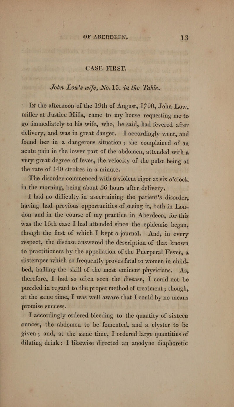 CASE FIRST. John Low’s wife, No.15. in the Table. Iw the afternoon of the 19th of August, 1790, John Low, miller at Justice Mills, came to my house requesting me to go immediately to his wife, who, he said, had fevered after delivery, and was in great danger. I accordingly went, and found her in a dangerous situation ; she complained of an acute pain in the lower part of the abdomen, attended with a very great degree of fever, the velocity of the pulse being at the rate of 140 strokes in a minute. The disorder commenced with a violent rigor at six o’clock in the morning, being about 36 hours after delivery. I had no difficulty in ascertaining the patient’s disorder, having had previous opportunities of seeing it, both in Lon- don and in the course of my practice in Aberdeen, for this was the 15th case I had attended since the epidemic began, though the first of which I kept a journal. And, in every respect, the disease answered the description of that known to practitioners by the appellation of the Puerperal Fever, a distemper which so frequently proves fatal to women in child- bed, baffling the skill of the most eminent physicians. As, therefore, I had so often seen the disease, I could not be puzzled in regard to the proper method of treatment ; though, at the same time, I was well aware that I could by no means promise success. I accordingly ordered bleeding to the quantity of sixteen ounces, the abdomen to be fomented, and a clyster to be given ; and, at the same time, I ordered large quantities of diluting drink; I likewise directed an anodyne diaphoretic