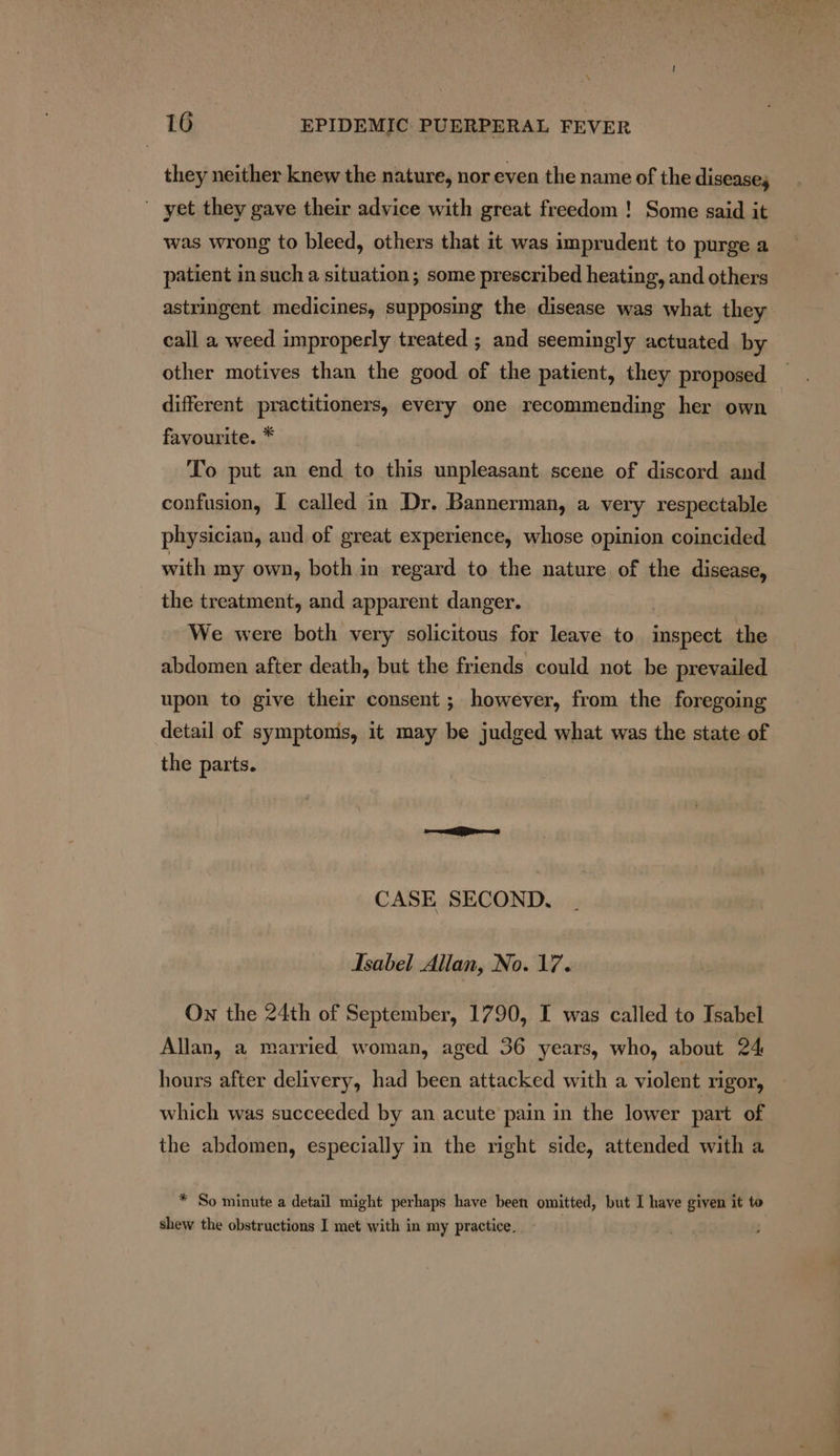 they neither knew the nature, nor even the name of the diseases yet they gave their advice with great freedom ! Some said it was wrong to bleed, others that it was imprudent to purge a patient in such a situation; some prescribed heating, and others astringent medicines, supposing the disease was what they call a weed improperly treated ; and seemingly actuated by other motives than the good of the patient, they proposed different practitioners, every one recommending her own favourite. * To put an end to this unpleasant scene of discord and confusion, I called in Dr. Bannerman, a very respectable physician, and of great experience, whose opinion coincided with my own, both in regard to the nature of the disease, the treatment, and apparent danger. We were both very solicitous for leave to bina the abdomen after death, but the friends could not be prevailed upon to give their consent ; however, from the foregoing detail of symptoms, it may be judged what was the state of the parts. CASE SECOND. Isabel Allan, No. 17. On the 24th of September, 1790, I was called to Isabel Allan, a married woman, aged 36 years, who, about 24 hours after delivery, had been attacked with a violent rigor, which was succeeded by an acute pain in the lower part of the abdomen, especially in the right side, attended with a * So minute a detail might perhaps have been omitted, but I have given it to shew the obstructions I met with in my practice.