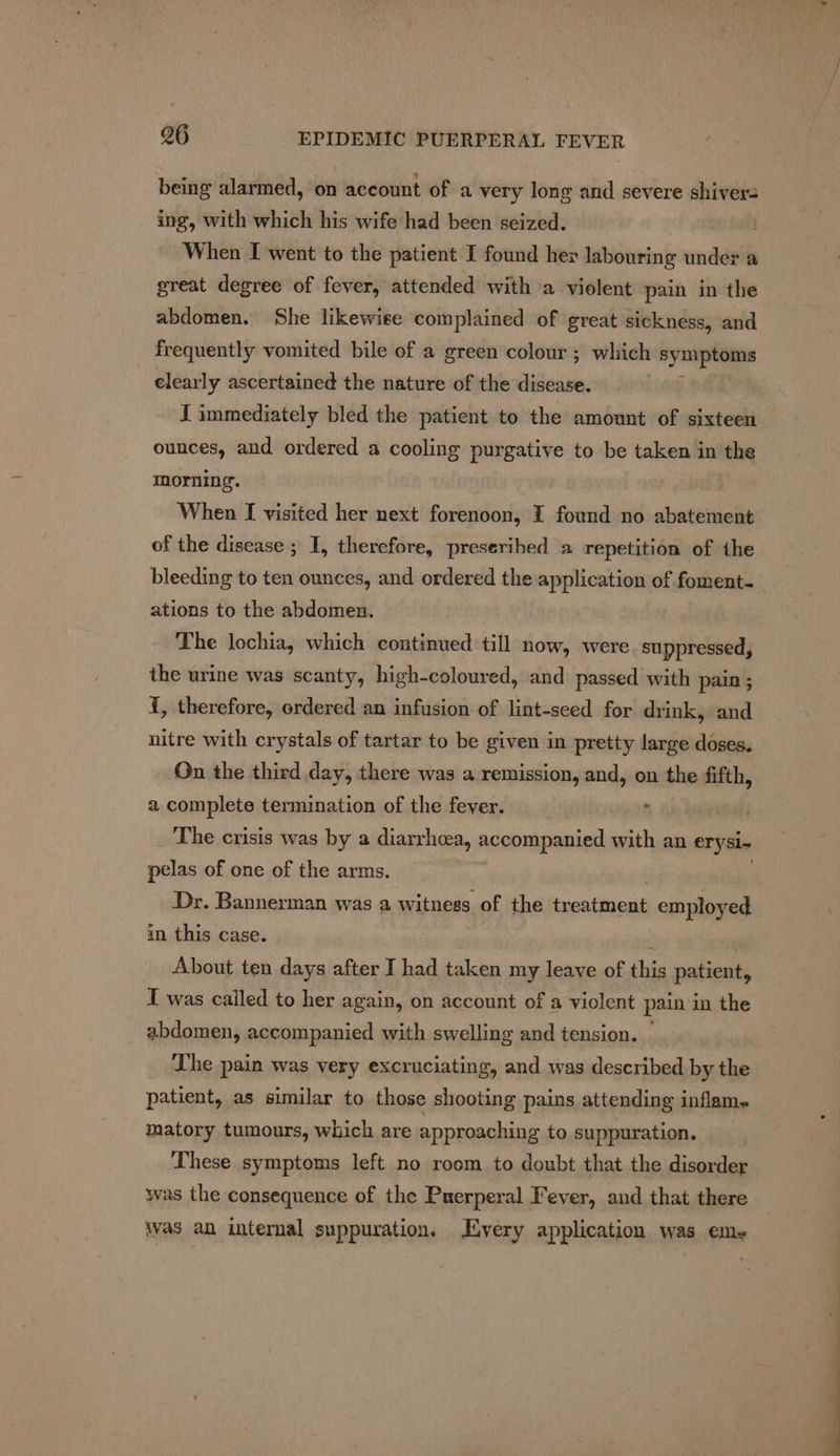 being alarmed, on account of a very long and severe shivers ing, with which his wife had been seized. When I went to the patient I found hey labouring under a great degree of fever, attended with a violent pain in the abdomen. She likewise complained of great sickness, and frequently vomited bile of a green colour ; which symptoms clearly ascertained the nature of the aie J immediately bled the patient to the amount of sixteen ounces, and ordered a cooling purgative to be taken in the morning. When [ visited her next forenoon, I found no abatement of the disease ; I, therefore, preseribed a repetition of the bleeding to ten ounces, and ordered the application of foment- ations to the abdomen. The lochia, which continued till now, were suppressed, the urine was scanty, high-coloured, and passed with pain ; i, therefore, ordered an infusion of lint-seed for drink, and nitre with crystals of tartar to be given in pretty large doses. On the third day, there was a remission, and, on the fifth, a complete termination of the fever. , _ The crisis was by a diarrhoea, accompanied with an erysi- pelas of one of the arms. 7 Dr. Bannerman was a witness of the treatment employed in this case. ¥ | About ten days after I had taken my leave of this patient, T was cailed to her again, on account of a violent pain ‘in the _ abdomen, accompanied with swelling and tension. — _ The pain was very excruciating, and was described by the patient, as similar to those shooting pains attending inflam. matory tumours, which are approaching to suppuration. These symptoms left no room to doubt that the disorder was the consequence of the Puerperal Fever, and that there was an internal suppuration. Every application was em-