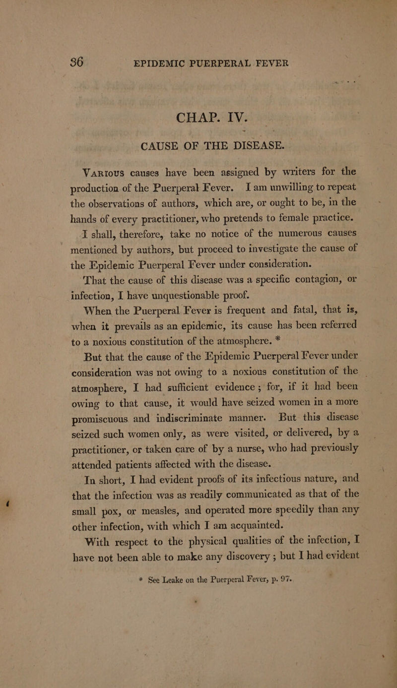 CHAP. IV. CAUSE OF THE DISEASE. Various causes have been assigned by writers for the production of the Puerperal Fever. Jam unwilling to repeat the observations of authors, which are, or ought to be, in the hands of every practitioner, who pretends to female practice. I shall, therefore, take no notice of the numerous causes mentioned by authors, but proceed to investigate the cause of the Epidemic Puerperal Fever under consideration. ‘That the cause of this disease was a specific contagion, or infection, [ have unquestionable proof. When the Puerperal Fever is frequent and fatal, that is, when it prevails as an epidemic, its cause has been referred to a noxious constitution of the atmosphere. * But that the cause of the Epidemic Puerperal Fever under consideration was not owing to a noxious constitution of the | atmosphere, I had sufficient evidence ; for, if it had been owing to that cause, it would have seized women in a more promiscuous, and indiscriminate manner. But this disease seized such women only, as were visited, or delivered, by a practitioner, or taken care of by a nurse, who had previously attended patients affected with the disease. In short, I had evident proofs of its infectious nature, and that the infection was as readily communicated as that of the small pox, or measles, and operated more speedily than any other infection, with which I am acquainted. : With respect to the physical qualities of the infection, I have not been able to make any discovery ; but I had evident * See Leake on the Puerperal Fever, p. 97.