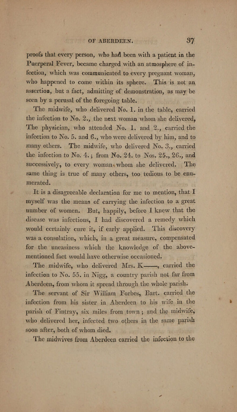 proofs that every person, who had been with a patient in the Puerperal Fever, became charged with an atmosphere of in- fection, which was communicated to every pregnant woman, who happened to come within its sphere. This is not an assertion, but a fact, admitting of demonstration, as may be seen by a perusal of the foregoing table. The midwife, who delivered No. 1. in the table, carried the infection to No. 2., the next woman whom she delivered, The physician, who attended No. 1. and 2., carried the infection to No. 5. and 6., who were delivered by him, and to many others. ‘The midwife, who delivered No. 3., carried the infection to No. 4.; from No. 24. to Nos. 25., 26., and successively, to every womans whom she delivered. The same thing is true of many others, too tedious to be enu- merated. It is a disagreeable declaration for me to mention, that I myself was the means of carrying the infection to a great number of women. But, happily, before I knew that the disease was infectious, I had discovered a remedy which would certainly cure it, if early applied. ‘This discovery was a consolation, which, in a great measure, compensated for the uneasiness which the knowledge of the above- mentioned fact would have otherwise occasioned. The midwife, who delivered Mrs. K , carried the infection to No. 55. in Nigg, a country parish not far from Aberdeen, from whom it spread through the whole parish. The servant of Sir William Forbes, Bart. carried the infection from his sister in Aberdeen to his wife in the parish of Fintray, six miles from town; and the midwife, who delivered her, infected two others in the same parish soon after, both of whom died. The midwives from Aberdeen carried the infection to the