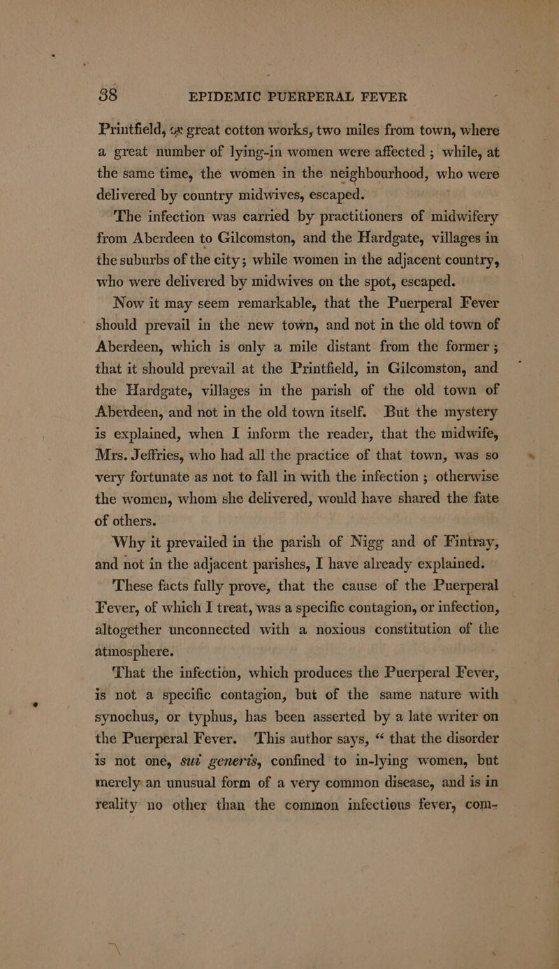 Printfield, ox great cotton works, two miles from town, where a great number of lying-in women were affected ; while, at the same time, the women in the neighbourhood, who were delivered by country midwives, escaped. The infection was carried by practitioners of midwifery from Aberdeen to Gilcomston, and the Hardgate, villages in the suburbs of the city; while women in the adjacent country, who were delivered by midwives on the spot, escaped. Now it may seem remarkable, that the Puerperal Fever ~ should prevail in the new town, and not in the old town of Aberdeen, which is only a mile distant from the former ; that it should prevail at the Printfield, in Gilcomston, and the Hardgate, villages in the parish of the old town of Aberdeen, and not in the old town itself. But the mystery is explained, when I inform the reader, that the midwife, Mrs. Jeffries, who had all the practice of that town, was so very fortunate as not to fall in with the infection ; otherwise the women, whom she delivered, would have shared the fate of others. Why it prevailed in the parish of Nigg and of Fintray, and not in the adjacent parishes, I have already explained. These facts fully prove, that the cause of the Puerperal Fever, of which I treat, was a specific contagion, or infection, altogether unconnected with a noxious constitution of the atmosphere. That the infection, which produces the Puerperal Fever, is not a specific contagion, but of the same nature with synochus, or typhus, has been asserted by a late writer on the Puerperal Fever. This author says, “ that the disorder is not oné, sue generts, confined to in-lying women, but merely:an unusual form of a very common disease, and is in reality no other than the common infectious fever, com-