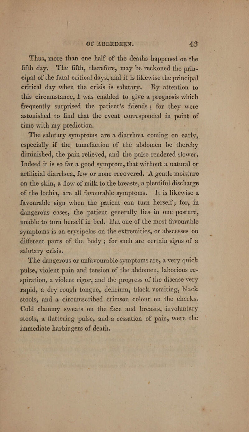 Thus, more than one half of the deaths happened on the fifth day. ‘The fifth, therefore, may be reckoned the prin- cipal of the fatal critical days, and it is likewise the principal critical day when the crisis is salutary. By attention to this circumstance, I was enabled to give a prognosis which frequently surprised the patient’s friends; for they were astonished to find that the event corresponded in point of time with my prediction. | The salutary symptoms are a diarrhcea coming on early, especially if the tumefaction of the abdomen be thereby diminished, the pain relieved, and the pulse rendered slower. Indeed it is so far a good symptom, that without a natural or artificial diarrhoea, few or none recovered. A gentle moisture on the skin, a flow of milk to the breasts, a plentiful discharge of the lochia, are all favourable symptoms. It is likewise a favourable sign when the patient can turn herself; for, in dangerous cases, the patient generally lies in one posture, unable to turn herself in bed. But one of the most favourable symptoms is an erysipelas on the extremities, or abscesses on different parts of the body ; for such are certain signs of a salutary crisis. The dangerous or unfavourable symptoms are, a very quick pulse, violent pain and tension of the abdomen, laborious re- spiration, a violent rigor, and the progress of the disease very rapid, a dry rough tongue, delirium, black vemiting, black stools, and a circumscribed crimson colour on the checks. Cold clammy sweats on the face and breasts, involuntary stools, a fluttering pulse, anda cessation of pain, were the immediate harbingers of death.