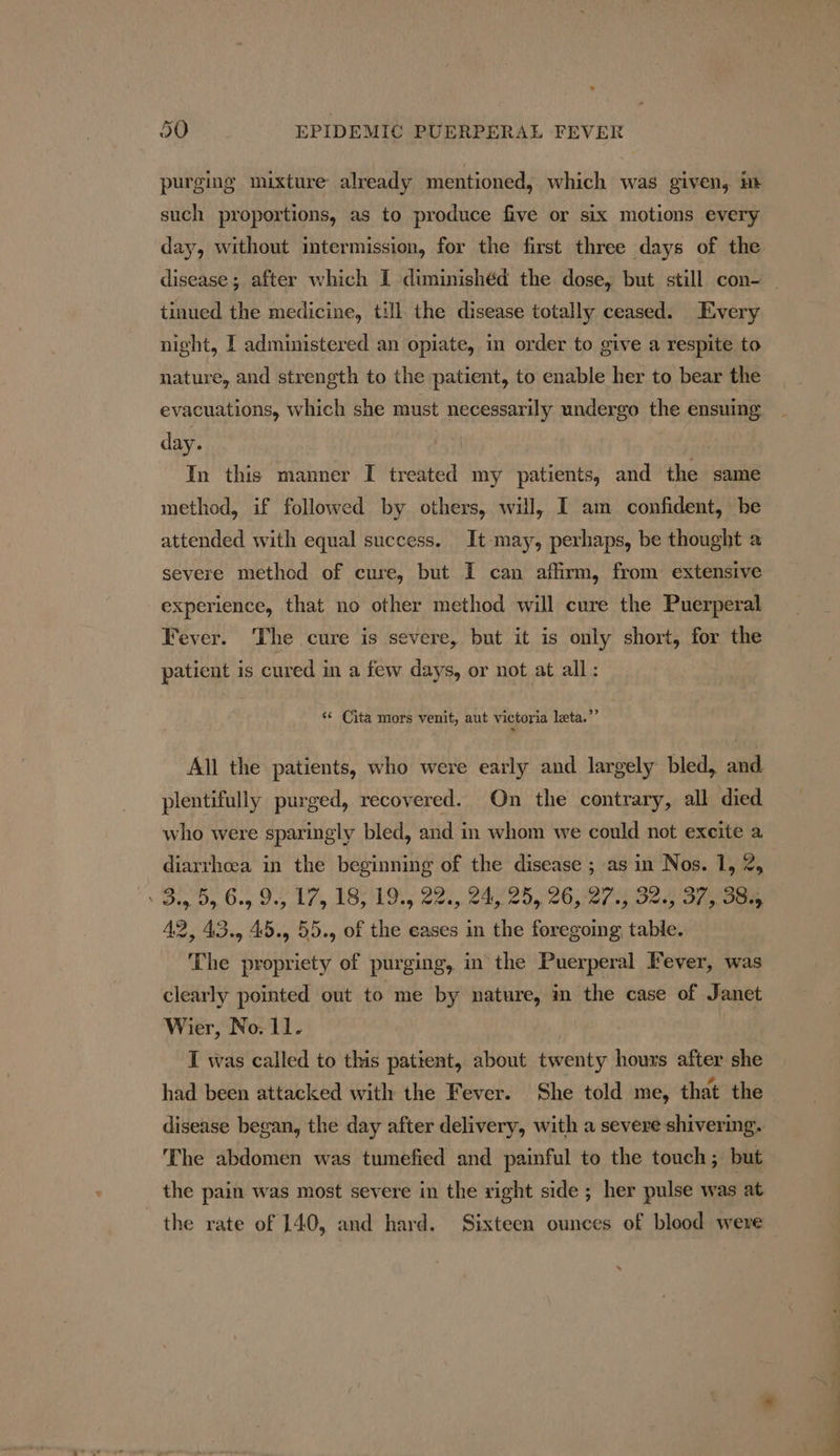 2 purging mixture already mentioned, which was given, Ht such proportions, as to produce five or six motions every day, without intermission, for the first three days of the tinued the medicine, till the disease totally ceased. Every night, [ administered an opiate, in order to give a respite to nature, and strength to the patient, to enable her to bear the evacuations, which she must necessarily undergo the ensuing day. | In this manner I treated my patients, and the same method, if followed by others, will, I am confident, be attended with equal success. It may, perhaps, be thought a severe method of cure, but I can affirm, from extensive experience, that no other method will cure the Puerperal Fever. The cure is severe, but it is only short, for the patient is cured in a few days, or not at all: “¢ Cita mors venit, aut victoria leta.”’ » All the patients, who were early and largely bled, and plentifully purged, recovered. On the contrary, all died who were sparingly bled, and in whom we could not exeite a diarthcea in the beginning of the disease ; as in Nos. 1, 2, Bio Dy. Org Oey Ley BOs hoes Sean eae Uy Ose) 1a meee 42, 43., 45., 55., of the eases in the foregoing table. The propriety of purging, in the Puerperal Fever, was clearly pointed out to me by nature, in the case of Janet Wier, No. 11. . | 2 I was called to this patient, about twenty hours after she had been attacked with the Fever. She told me, that the disease began, the day after delivery, with a severe shivering. The abdomen was tumefied and painful to the touch; but the pain was most severe in the right side ; her pulse was at the rate of 140, and hard. Sixteen ounces of blood were