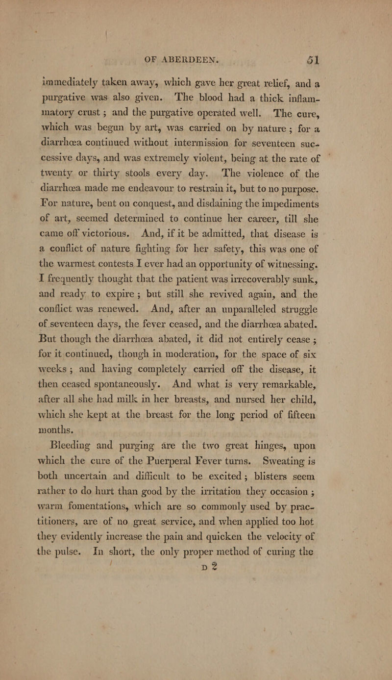 immediately taken away, which gave her great relief, and a purgative was also given. ‘The blood had a thick inflam- matory crust ; and the purgative operated well. The cure, which was begun by art, was carried on by nature; for a diarrhcea continued without intermission for seventeen suc» cessive days, and was extremely violent, being at the rate of twenty or thirty stools every day. The violence of the diarrhoea made me endeavour to restrain it, but to no purpose. For nature, bent on conquest, and disdaining the impediments of art, seemed determined to continue her career, till she came off victorious. And, if it be admitted, that disease is a conflict of nature fighting for her safety, this was one of the warmest contests I ever had an opportunity of witnessing. I frequently thought that the patient was irrecoverably sunk, and ready to expire; but still she revived again, and the conflict was renewed. And, after an unparalleled struggle of seventeen days, the fever ceased, and the diarrhcea abated. But though the diarrhcea abated, it did not entirely cease ; for it continued, though in moderation, for the space of six weeks ; and having completely carried off the disease, it then ceased spontaneously. And what is very remarkable, after all she had milk in her breasts, and nursed her child, which she kept at the breast for the long period of fifteen months, Bleeding and purging are the two great hinges, upon which the cure of the Puerperal Fever turns. Sweating is both uncertain and difficult to be excited; blisters seem rather to do hurt than good by the irritation they occasion ; warm fomentations, which are so commonly used by prac- titioners, are of no great service, and when applied too hot they evidently increase the pain and quicken the velocity of the pulse. In short, the only proper method of curing the