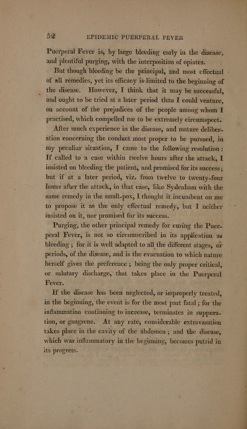 - 52S EPIDEMIC PUERPERAL FEVER Puerperal Fever is, by large bleeding early in the disease, and plentiful purging, with the interposition of opiates. But though bleeding be the principal, and most effectual of all remedies, yet its efficacy islimited to the beginning of the disease. However, I think that it may be successful, and ought to be tried at a later period than I could venture, on account of the prejudices of the people among whom I practised, which compelled me to be extremely circumspect. ation concerning the conduct most proper to be pursued, in my peculiar situation, I came to the following resolution : Tf called to a case within twelve hours after the attack, I insisted on bleeding the patient, and promised for its success ; but if at a later period, viz. from twelve to twenty-four hours after the attack, in that case, like Sydenham with the same remedy in the small-pox, I thought it incumbent on me to propose it as the only effectual remedy, but I neither insisted on it, nor promised for its success. | Purging, the other principal remedy for curing the Puer- peral Fever, is not so circumscribed in its application as bleeding ; for it is well adapted to all the different stages, or periods, of the disease, and is the evacuation to which nature herself gives the preference ; being the only proper critical, or salutary discharge, that takes place in the Puerperal Fever. If the disease has been neglected, or improperly treated, in the beginning, the event is for the most part fatal ; for the inflammation continuing to increase, terminates in suppura- tion, or gangrene. At any rate, considerable extravasation takes place in the cavity of the abdomen ; and the disease, which was inflammatory in the beginning, becomes putrid in its progress.
