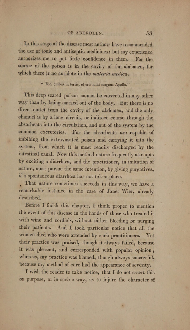 Tn this stage of the disease most authors have recommended the use of tonic and antiseptic medicines ; but my experience authorizes me to put little confidence in them. For the _ source of the poison is in the cayity of the abdomen, for which there is no antidote in the materia medica. “* Dic, quibus in terris, et eris mihi magnus Apollo.” This deep seated poison cannot be corrected in any other way than by being carried out of the body. But there is no direct outlet from the cavity of the abdomen, and. the only channel is by a long circuit, or indirect course through the absorbents into the circulation, and out of the system by the common excretories. For the absorbents are capable of imbibing the extravasated poison and carrying it into the system, from which it is most readily discharged by the intestinal canal. Now this method nature frequently attempts by exciting a diarrhwa, and the practitioner, in imitation of nature, must pursue the same intention, by giving purgatives, if a spontaneous diarrhoea has not taken place. , That nature sometimes succeeds in this way, we have a remarkable instance in the case of Janet Wier, already described. ie Before I finish this chapter, I think proper to mention the event of this disease in the hands of those who treated it with wine and cordials, without either bleeding or purging their patients. And I took particular notice that all the women died who were attended by such practitioners. Yet their practice was praised, though it always failed, because it was pleasant, and corresponded with popular opinion ; whereas, my practice was blamed, though always successful, because my method of cure had the appearance of severity. I wish the reader to take notice, that I do not assert this on purpose, or in such a way, as to injure the character of