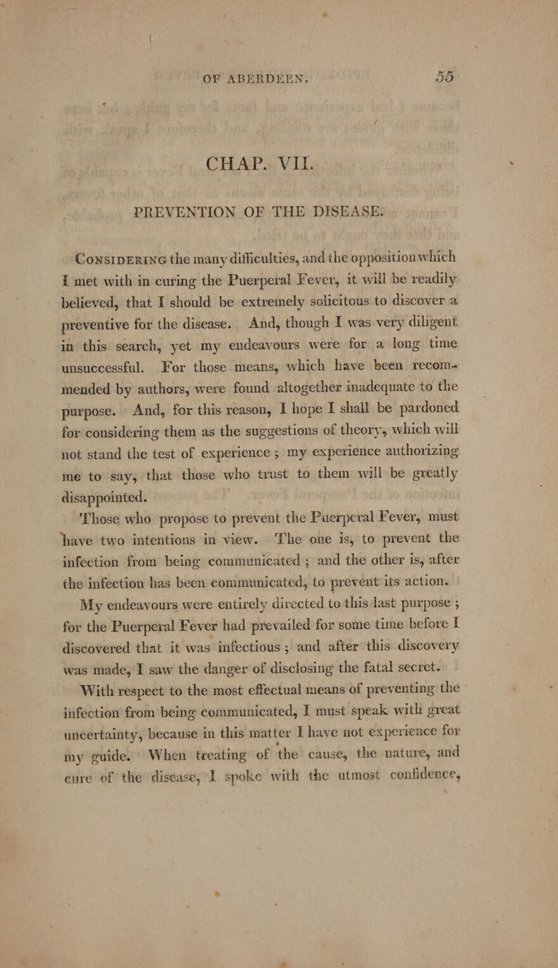 CHAP. VII. PREVENTION OF THE DISEASE. ConsIDERING the many difficulties, and the opposition which { met with in curing the Puerperal Fever, it will be readily believed, that I should be extremely solicitous to discover a preventive for the disease. And, though I was very diligent in this search, yet my endeavours were for a long time unsuccessful. For those-means, which have been recom- mended by authors, were found altogether inadequate to the purpose. And, for this reason, I hope I shall be pardoned for considering them as the suggestions of theory, which will not stand the test of experience ; my experience authorizing me to say, that these who trust to them will be greatly disappointed. ‘Those who propose to prevent the Puerperal Fever, must have two intentions in view. ‘The one is, to prevent the infection from being communicated ; and the other is, after the infection has been communicated, to prevent its action. My endeavours were entirely directed to this last purpose ; for the Puerperal Fever had prevailed for some time before I discovered that it was infectious ; and after this discovery was made, I saw the danger of disclosing the fatal secret. With respect to the most effectual means of preventing the” infection from being communicated, I must speak with great uncertainty, because in this matter I have not experience for my guide. When treating of the cause, the nature, and cure of the disease, I spoke with the utmost confidence,