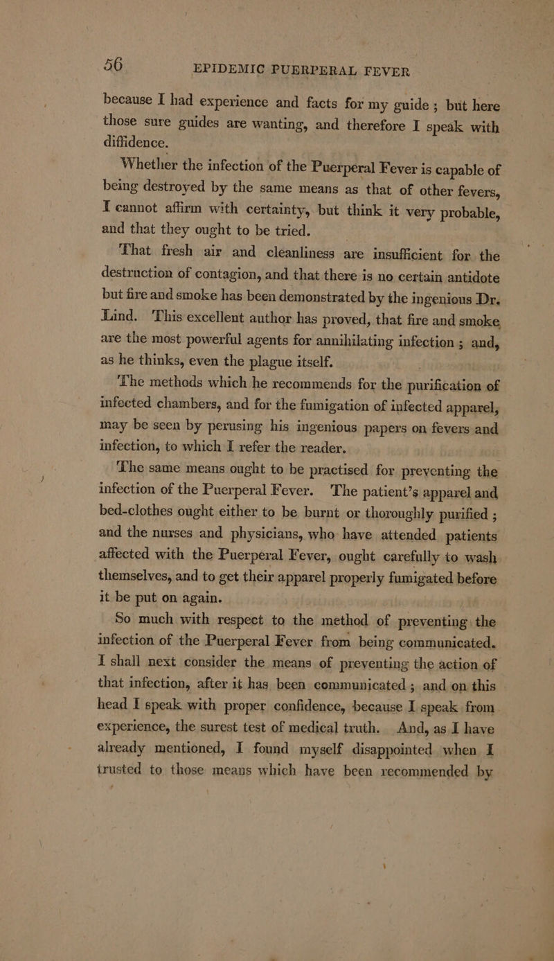 because I had experience and facts for my guide ; but here those sure guides are wanting, and therefore I speak with diffidence. Whether the infection of the Puerperal Fever is capable of being destroyed by the same means as that of other fevers, T cannot affirm with certainty, but think it very probable, and that they ought to be tried. 7 That fresh air and cleanliness are insufficient for the destruction of contagion, and that there is no certain antidote but fire and smoke has been demonstrated by the ingenious Dr, Lind. This excellent author has proved, that fire and smoke are the most powerful agents for annihilating infection ; and, as he thinks, even the plague itself. | | ‘The methods which he recommends for the purification of infected chambers, and for the fumigation of infected apparel, may be seen by perusing his ingenious papers on fevers and infection, to which I refer the reader. ‘The same means ought to be practised for preventing the infection of the Puerperal Fever. The patient’s apparel and, bed-clothes ought either to be burnt or thoroughly purified ; and the nurses and physicians, who have attended. patients affected with the Puerperal Fever, ought carefully to wash themselves, and to get their apparel properly fumigated before it be put on again. So much with respect to the method of preventing the infection of the Puerperal Fever from being communicated. I shall next consider the means of preventing the action of that infection, after it has been communicated ; and on this head I speak with proper confidence, because I speak from. experience, the surest test of medical truth. And, as I have already mentioned, I found myself disappointed when I trusted to those means which have been recommended by