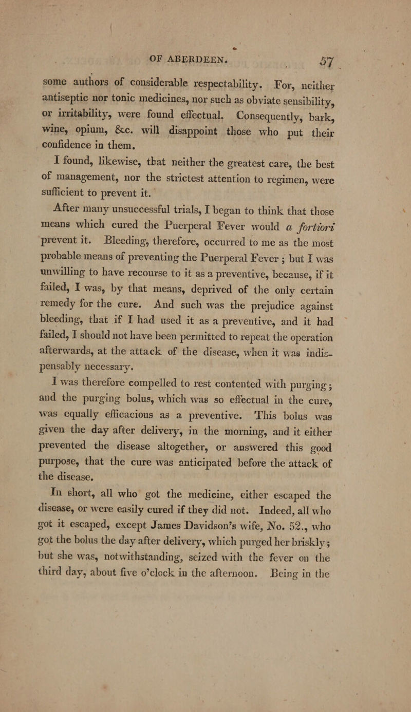 oe OF ABERDEEN. eureis Sy some authors of considerable respectability, For, neither antiseptic nor tonic medicines, nor such as obviate sensibility, or irritability, were found effectual. Consequently, bark, wine, opium, &amp;c. will disappoint those who put their confidence in them, I found, likewise, that neither the greatest care, the best of management, nor the strictest attention to regimen, were sufficient to prevent it. After many unsuccessful trials, I began to think that those means which cured the Puerperal Fever would a fortiort prevent it. Bleeding, therefore, occurred to me as the most probable means of preventing the Puerperal Fever ; but I was unwilling to have recourse to it asa preventive, because, if it failed, I was, by that means, deprived of the only certain remedy for the cure. And such was the prejudice against bleeding, that if I had used it asa preventive, and it had failed, I should not have been permitted to repeat the operation afterwards, at the attack of the disease, when it was indis- pensably necessary. I was therefore compelled to rest contented with purging ; and the purging bolus, which was so effectual in the cure, was equally efficacious as a preventive. This bolus was given the day after delivery, in the morning, and it either prevented the disease altogether, or answered this good purpose, that the cure was anticipated before the attack of the disease. In short, all who got the medicine, either escaped the disease, or were easily cured if they did not. Indeed, all who got it escaped, except James Davidson’s wife, No. 52.5 who got the bolus the day after delivery, which purged her briskly ; but she was, notwithstanding, scized with the fever on the third day, about five o’clock in the afternoon. Being in the