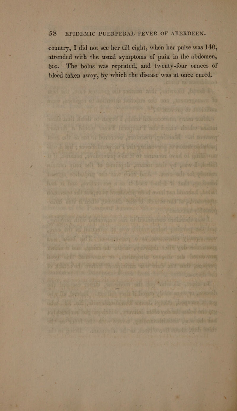 country, I did not see her till eight, when her pulse was 140, attended with the usual symptoms of pain in the abdomen, &amp;c. The bolus was repeated, and twenty-four ounces of blood taken away, by which the disease was at once cured,