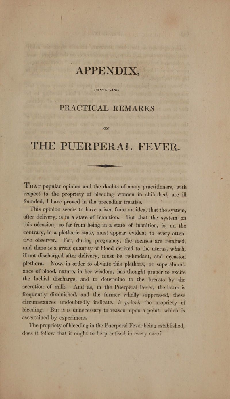 APPENDIX, PRACTICAL REMARKS JON THE PUERPERAL FEVER. ‘Trar popular opinion and the doubts of many practitioners, with respect to the propriety of bleeding women in child-bed, are ill founded, I have proved in the preceding treatise. ? This opinion seems to have arisen from an idea, that the system, after delivery, is in a state of inanition. But that the system on this o¢casion, so far from being in a state of inanition, is, on the contrary, in a plethoric state, must appear evident to every atten- tive observer. For, during pregnancy, the. menses are retained, and there is a great quantity of blood derived to the uterus, which, if not discharged after delivery, must be redundant, and occasion plethora. Now, in order to obviate this plethora, or superabund- ance of blood, nature, in her wisdom, has thought proper to excite the lochial discharge, and to determine to the breasts by the secretion of milk. And as, in the Puerperal Fever, the latter is frequently diminished, and the former wholly suppressed, these circumstances undoubtedly indicate, @ priori, the propriety of bleeding. But it is unnecessary to reason upon a point, which is ascertained by experiment. The propriety of bleeding in the Puerperal Fever being established, does it follow that it ought to be practised in every case ?