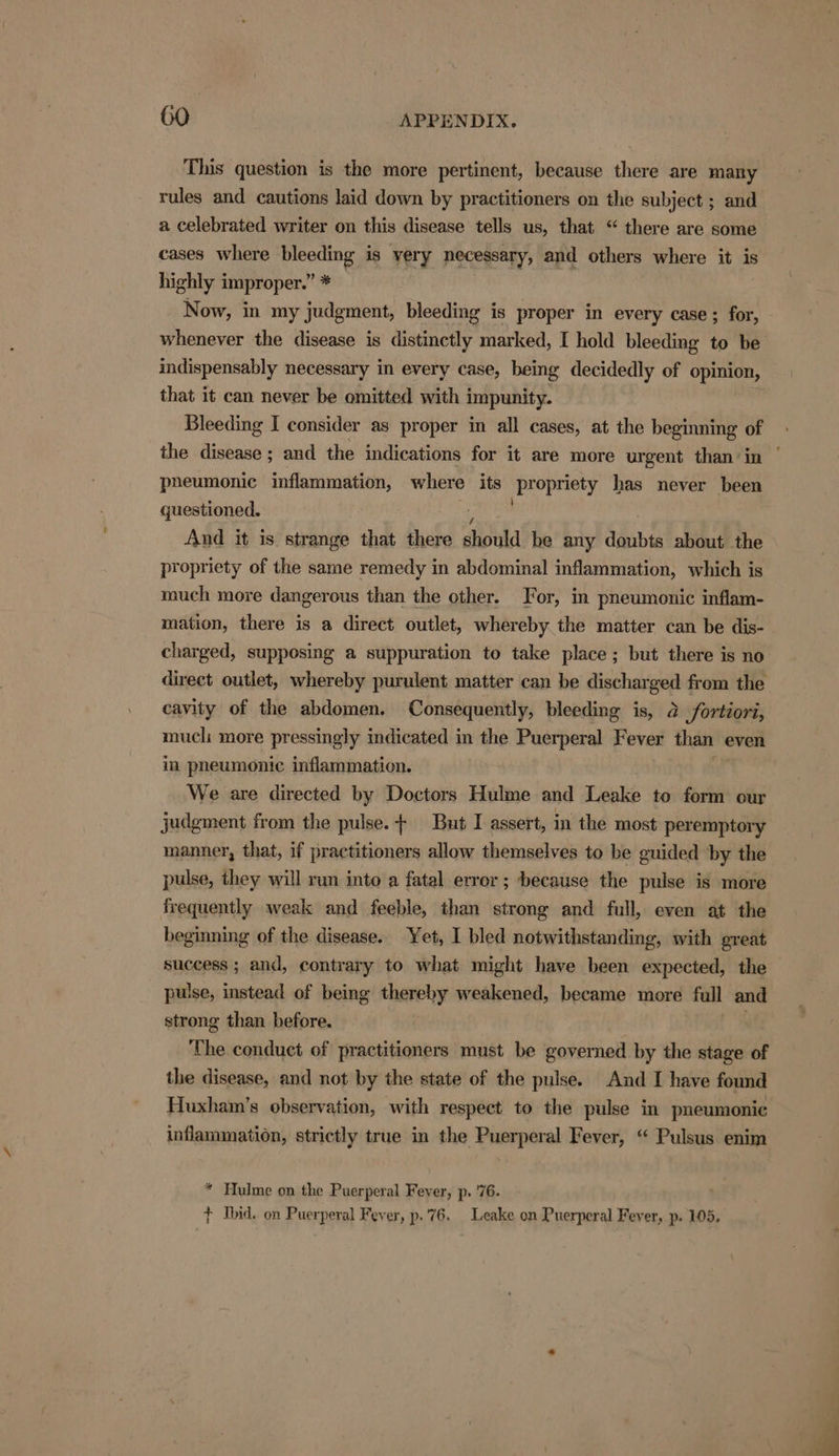 This question is the more pertinent, because there are many rules and cautions laid down by practitioners on the subject ; and a celebrated writer on this disease tells us, that “ there are some cases where bleeding is very necessary, and others where it is highly improper.” * Now, in my judgment, bleeding is proper in every case ; for, whenever the disease is distinctly marked, I hold bleeding to be indispensably necessary in every case, being decidedly of opinion, that it can never be omitted with impunity. Bleeding I consider as proper in all cases, at the beginning of pneumonic inflammation, where its oy opriety has never been questioned. And it is strange that there diould be any doubts about the propriety of the same remedy in abdominal inflammation, which is much more dangerous than the other. For, in pneumonic inflam- mation, there is a direct outlet, whereby the matter can be dis- charged, supposing a suppuration to take place ; but there is no direct outlet, whereby purulent matter can be discharged from the cavity of the abdomen. Consequently, bleeding is, 2 fortiori, mucli more pressingly indicated in the Puerperal Fever than « even in pheumonic inflammation. We are directed by Doctors Hulme and Leake to form our judgment from the pulse. + But I assert, in the most peremptory manner, that, if practitioners allow themselves to be guided ‘by the pulse, they will run into a fatal error; because the pulse is more frequently weak and feeble, than strong and full, even at the beginning of the disease. Yet, I bled notwithstanding, with great success ; and, contrary to what might have been expected, the pulse, instead of being thereby weakened, became more full and strong than before. The conduct of practitioners must be governed by the stage of the disease, and not by the state of the pulse. And I have found Huxham’s observation, with respect to the pulse in pneumonic inflammation, strictly true in the Puerperal Fever, “ Pulsus enim * Hulme on the Puerperal Fever, p. 76. } Ibid. on Puerperal Fever, p.76. Leake on Puerperal Fever, p. 105.