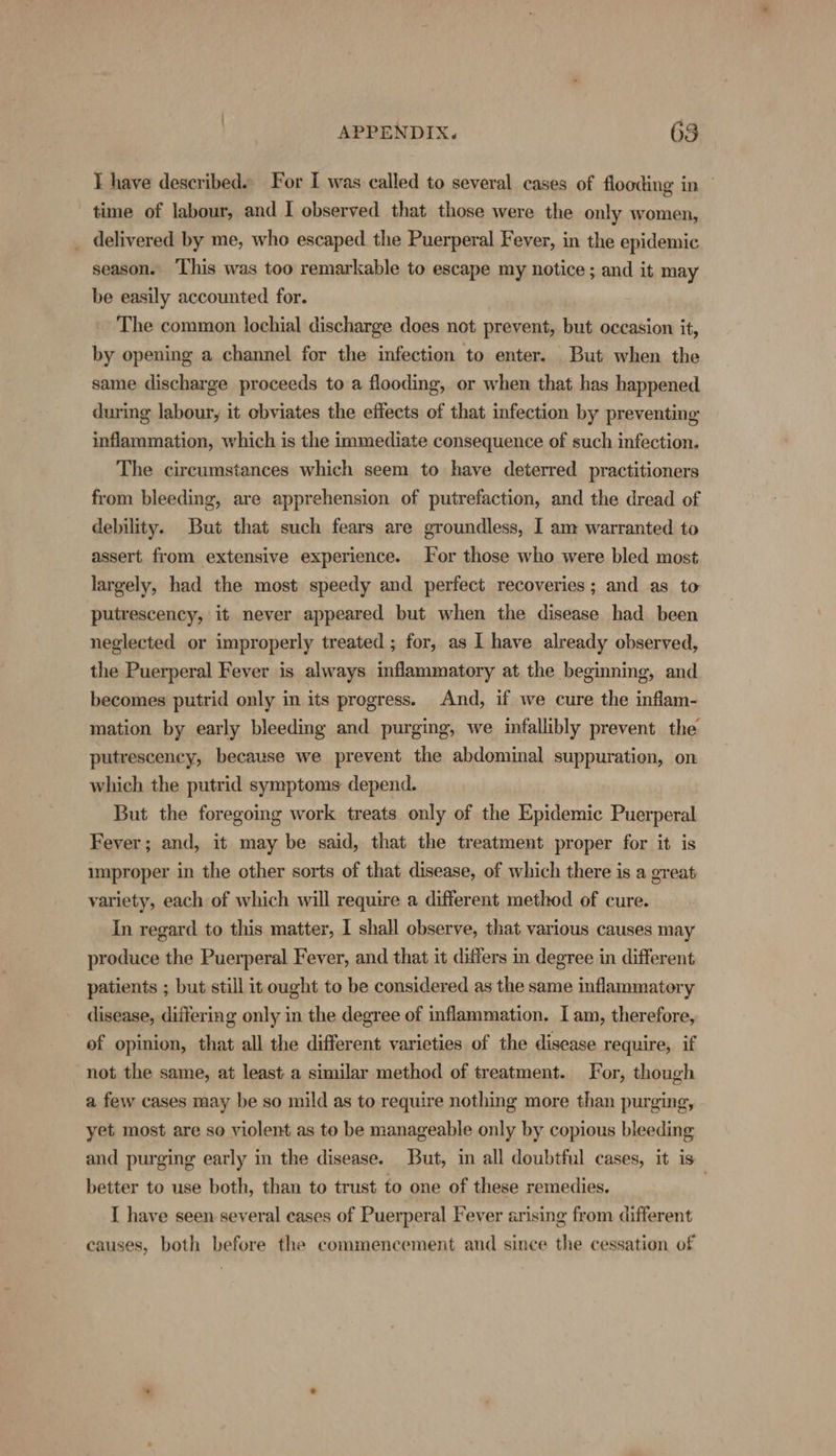 I have described» For I was: called to several cases of flooding in time of labour, and I observed that those were the only women, _ delivered by me, who escaped the Puerperal Fever, in the epidemic season. ‘This was too remarkable to escape my notice ; and it may be easily accounted for. The common lochial discharge does not prevent, but occasion it, by opening a channel for the infection to enter. But when the same discharge proceeds to a flooding, or when that has happened during labour, it obviates the effects of that infection by preventing inflammation, which is the immediate consequence of such infection. The circumstances which seem to have deterred practitioners from bleeding, are apprehension of putrefaction, and the dread of debility. But that such fears are groundless, I am warranted to assert from extensive experience. For those who were bled most largely, had the most speedy and perfect recoveries; and as to putrescency, it never appeared but when the disease had been neglected or improperly treated ; for, as I have already observed, the Puerperal Fever is always inflammatory at the beginning, and becomes putrid only in its progress. And, if we cure the inflam- mation by early bleeding and purging, we infallibly prevent the putrescency, because we prevent the abdominal suppuration, on which the putrid symptoms depend. But the foregoing work treats only of the Epidemic Puerperal Fever; and, it may be said, that the treatment proper for it is umproper in the other sorts of that disease, of which there is a great variety, each of which will require a different method of cure. In regard to this matter, I shall observe, that various causes may produce the Puerperal Fever, and that it differs in degree in different patients ; but still it ought to be considered as the same inflammatory disease, differing only in the degree of inflammation. Iam, therefore, of opinion, that all the different varieties of the disease require, if not the same, at least a similar method of treatment. For, though a few cases may be so mild as to require nothing more than purging, yet most are so violent as to be manageable only by copious bleeding and purging early in the disease. But, in all doubtful cases, it is better to use both, than to trust to one of these remedies. | I have seen several cases of Puerperal Fever arising from different causes, both before the commencement and since the cessation of